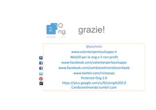 grazie!
@pochetsi
www.volontariperlosviluppo.it
Web20 per le ong e il non profit
www.facebook.com/volontariperlosviluppo
www.facebook.com/cambiareilmondoconilweb
www.twitter.com/rivistavps
Pinterest Ong 2.0
https://plus.google.com/u/0/s/ong%202.0
Cambiareilmondo.tumbrl.com

 