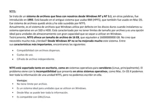 NTFS:
Se trata de un sistema de archivos que lleva con nosotros desde Windows NT y NT 3.1; en otras palabras, fue
introducido en 1993. Está basado en el antiguo sistema que usaba IBM (HPFS), que también fue usado en Mac OS.
Ese sistema de archivos quedó atrás y ha sido sucedido por NTFS.
Actualmente, es el sistema de archivos que Windows utiliza por defecto en los discos duros cuando instalamos su
sistema operativo en un SSD o HDD. Está caracterizado por no tener límites de tamaño por archivo y es una opción
ideal para unidades de almacenamiento con gran capacidad que se vayan a utilizar en Windows.
Teóricamente, NTFS ofrece un tamaño de archivo de 16 EB, que equivalen a 16000000000 GB. No creo que
necesitéis mucho más ¿Verdad? Desde Windows XP no se ha mejorado mucho este sistema. Entre
sus características más importantes, encontramos las siguientes:
 Compatibilidad con archivos dispersos.
 Cuotas de uso.
 Cifrado de archivo independiente.
NTFS está soportado tanto en escritorio, como en sistemas operativos para servidores (Linux, principalmente). El
problema viene con la incompatibilidad que presenta en otros sistemas operativos, como Mac. En OS X podemos
leer toda la información de una unidad NTFS, pero no podemos escribir en ella.
Ventajas:
 No tiene límite por archivo.
 Es un sistema ideal para unidades que se utilicen en Windows.
 Desde Mac se puede leer toda la información.
 Es compatible con GNU/Linux.
 
