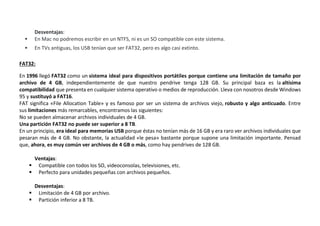 Desventajas:
 En Mac no podremos escribir en un NTFS, ni es un SO compatible con este sistema.
 En TVs antiguas, los USB tenían que ser FAT32, pero es algo casi extinto.
FAT32:
En 1996 llegó FAT32 como un sistema ideal para dispositivos portátiles porque contiene una limitación de tamaño por
archivo de 4 GB, independientemente de que nuestro pendrive tenga 128 GB. Su principal baza es la altísima
compatibilidad que presenta en cualquier sistema operativo o medios de reproducción. Lleva con nosotros desde Windows
95 y sustituyó a FAT16.
FAT significa «File Allocation Table» y es famoso por ser un sistema de archivos viejo, robusto y algo anticuado. Entre
sus limitaciones más remarcables, encontramos las siguientes:
No se pueden almacenar archivos individuales de 4 GB.
Una partición FAT32 no puede ser superior a 8 TB.
En un principio, era ideal para memorias USB porque éstas no tenían más de 16 GB y era raro ver archivos individuales que
pesaran más de 4 GB. No obstante, la actualidad «le pesa» bastante porque supone una limitación importante. Pensad
que, ahora, es muy común ver archivos de 4 GB o más, como hay pendrives de 128 GB.
Ventajas:
 Compatible con todos los SO, videoconsolas, televisiones, etc.
 Perfecto para unidades pequeñas con archivos pequeños.
Desventajas:
 Limitación de 4 GB por archivo.
 Partición inferior a 8 TB.
 