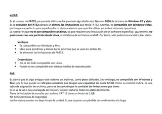 exFAT:
Es el sucesor de FAT32, ya que éste último se ha quedado algo desfasado. Nace en 2006 de la mano de Windows XP y Vista.
Es la evolución de FAT32 porque se elimina las limitaciones que tenía FAT32. Además, es compatible con Windows y Mac,
por lo que es perfecto para aquellos discos duros externos que queráis utilizar en ambos sistemas operativos.
La «pena» es que no es tan compatible con Linux, ya que requiere una instalación de un software específico. Igualmente, no
podremos crear una partición desde Linux, si el sistema de archivos es exFAT. Por tanto, sólo podremos escribir y leer datos.
Ventajas:
 Es compatible con Windows y Mac.
 Ideal para pendrives y discos duros externos que se usen en ambos SO.
 Se eliminan las limitaciones de FAT32.
Desventajas:
 No es del todo compatible con Linux.
 Puede no ser compatible con ciertos medios de reproducción.
FAT:
Es cierto que es algo antiguo este sistema de archivos, como poco utilizado. Sin embargo, es compatible con Windows y
Mac, por lo que puede ser útil para unidades que tengan una capacidad de hasta 32 GB. Como su nombre indica, es una
tabla de asignación de archivos, pero es descartado por la cantidad de limitaciones que tiene:
Si se va la luz o hay una bajada de tensión, pueden dañarse todos los datos fácilmente.
Tiene la limitación de tamaño por archivo. FAT 16 tiene un límite de 2 GB.
No tiene permisos de seguridad.
Los formatos pueden no dejar limpia la unidad, lo que supone una pérdida de rendimiento a la larga.
 