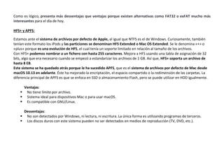 Como es lógico, presenta más desventajas que ventajas porque existen alternativas como FAT32 o exFAT mucho más
interesantes para el día de hoy.
HFS+ y APFS:
Estamos ante el sistema de archivos por defecto de Apple, al igual que NTFS es el de Windows. Curiosamente, también
tenían este formato los iPods y las particiones se denominan HFS Extended o Mac OS Extended. Se le denomina «+» o
«plus» porque es una evolución de HFS, el cual tenía un soporte limitado en relación al tamaño de los archivos.
Con HFS+ podemos nombrar a un fichero con hasta 255 caracteres. Mejora a HFS usando una tabla de asignación de 32
bits, algo que era necesario cuando se empezó a estandarizar los archivos de 1 GB. Así que, HFS+ soporta un archivo de
hasta 8 EB.
Este sistema se ha quedado atrás porque le ha sucedido APFS, que es el sistema de archivos por defecto de Mac desde
macOS 10.13 en adelante. Éste ha mejorado la encriptación, el espacio compartido o la redimensión de las carpetas. La
diferencia principal de APFS es que se enfoca en SSD o almacenamiento Flash, pero se puede utilizar en HDD igualmente.
Ventajas:
 No tiene límite por archivo.
 Sistema ideal para dispositivos Mac o para usar macOS.
 Es compatible con GNU/Linux.
Desventajas:
 No son detectados por Windows, ni lectura, ni escritura. La única forma es utilizando programas de terceros.
 Los discos duros con este sistema pueden no ser detectados en medios de reproducción (TV, DVD, etc.).
 