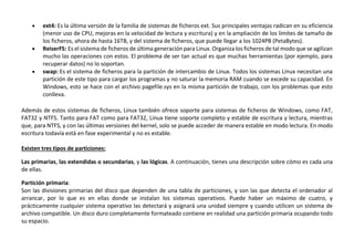  ext4: Es la última versión de la familia de sistemas de ficheros ext. Sus principales ventajas radican en su eficiencia
(menor uso de CPU, mejoras en la velocidad de lectura y escritura) y en la ampliación de los límites de tamaño de
los ficheros, ahora de hasta 16TB, y del sistema de ficheros, que puede llegar a los 1024PB (PetaBytes).
 ReiserFS: Es el sistema de ficheros de última generación para Linux. Organiza los ficheros de tal modo que se agilizan
mucho las operaciones con estos. El problema de ser tan actual es que muchas herramientas (por ejemplo, para
recuperar datos) no lo soportan.
 swap: Es el sistema de ficheros para la partición de intercambio de Linux. Todos los sistemas Linux necesitan una
partición de este tipo para cargar los programas y no saturar la memoria RAM cuando se excede su capacidad. En
Windows, esto se hace con el archivo pagefile.sys en la misma partición de trabajo, con los problemas que esto
conlleva.
Además de estos sistemas de ficheros, Linux también ofrece soporte para sistemas de ficheros de Windows, como FAT,
FAT32 y NTFS. Tanto para FAT como para FAT32, Linux tiene soporte completo y estable de escritura y lectura, mientras
que, para NTFS, y con las últimas versiones del kernel, solo se puede acceder de manera estable en modo lectura. En modo
escritura todavía está en fase experimental y no es estable.
Existen tres tipos de particiones:
Las primarias, las extendidas o secundarias, y las lógicas. A continuación, tienes una descripción sobre cómo es cada una
de ellas.
Partición primaria:
Son las divisiones primarias del disco que dependen de una tabla de particiones, y son las que detecta el ordenador al
arrancar, por lo que es en ellas donde se instalan los sistemas operativos. Puede haber un máximo de cuatro, y
prácticamente cualquier sistema operativo las detectará y asignará una unidad siempre y cuando utilicen un sistema de
archivo compatible. Un disco duro completamente formateado contiene en realidad una partición primaria ocupando todo
su espacio.
 
