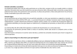 Partición extendida o secundaria:
Fue ideada para poder tener más de cuatro particiones en un disco duro, aunque en ella no se puede instalar un sistema
operativo. Esto quiere decir que sólo la podremos usar para almacenar datos. Sólo puede haber una de ellas, aunque dentro
podremos hacer tantas otras particiones como queramos. Si utilizas esta partición, el disco sólo podrá tener tres primarias,
siendo la extendida la que actúe como cuarta.
Partición lógica:
Son las particiones que se hacen dentro de una partición extendida. Lo único que necesitarás es asignarle un tamaño, un
tipo de sistema de archivos (FAT32, NTFS, ext2,...), y ya estará lista para ser utilizada. Funcionan como si fueran dispositivos
independientes, y puedes utilizarla para almacenar cualquier archivo, puede a ver un máximo de 23 particiones lógicas en
una partición extendida y en Linux que impone un máximo de 15, incluyendo las 4 primarias, en discos SCSI y en discos IDE
8963.
Los sistemas Mac OS, OS X y Mac OS X soportan un máximo de 16 particiones en un único disco duro.
Los esquemas de particiones permiten dividir un disco en secciones, donde cada sección se comporta como un disco
independiente.
Esta información se almacena en el primer sector del disco y contiene los comandos necesarios para iniciar la carga de un
sistema operativo.
¿Qué es el journaling en tu disco duro y por qué importa?
Todos los sistemas operativos utilizan un sistema de archivos propio para almacenar los datos en el disco duro. Windows usa
NTFS, mientras que MacOS utiliza APFS y la mayoría de distribuciones de Linux emplean Ext4. Estos sistemas de archivos
son fundamentalmente diferentes unos de otros, pero todos ellos utilizan una característica llamada journaling.
El journaling en el sistema de archivos del sistema operativo tiene que ver con cómo se almacenan los datos en el disco duro
y, lo creas o no, es algo que afecta a la forma en la que usamos el ordenador día a día. Vamos a verlo.
 