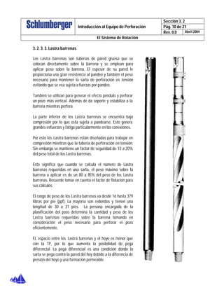Sección 3. 2
Pág. 10 de 21Introducción al Equipo de Perforación
Rev. 0.0 Abril 2004
El Sistema de Rotación
3. 2. 3. 3. Lastra barrenas
Los Lastra barrenas son tuberías de pared gruesa que se
colocan directamente sobre la barrena y se emplean para
aplicar peso sobre la barrena. El espesor de su pared le
proporciona una gran resistencia al pandeo y también el peso
necesario para mantener la sarta de perforación en tensión
evitando que se vea sujeta a fuerzas por pandeo.
También se utilizan para generar el efecto péndulo y perforar
un pozo más vertical. Además de da soporte y estabiliza a la
barrena mientras perfora.
La parte inferior de los Lastra barrenas se encuentra bajo
compresión por lo que esta sujeta a pandearse. Esto genera
grandes esfuerzos y fatiga particularmente en las conexiones.
Por esto los Lastra barrenas están diseñadas para trabajar en
compresión mientras que la tubería de perforación en tensión.
Sin embargo se mantiene un factor de seguridad de 15 a 20%
del peso total de los Lastra barrenas.
Esto significa que cuando se calcula el número de Lastra
barrenas requeridas en una sarta, el peso máximo sobre la
barrena a aplicar es de un 80 a 85% del peso de los Lastra
barrenas. Recuerde tomar en cuenta el factor de flotación para
sus cálculos.
El rango de peso de los Lastra barrenas va desde 16 hasta 379
libras por pie (ppf). La mayoría son redondos y tienen una
longitud de 30 a 31 pies. La persona encargada de la
planificación del pozo determina la cantidad y peso de los
Lastra barrenas requeridas sobre la barrena tomando en
consideración el peso necesario para perforar el pozo
eficientemente.
EL espacio entre los Lastra barrenas y el hoyo es menor que
con la TP, por lo que aumenta la posibilidad de pega
diferencial. La pega diferencial es una condición donde la
sarta se pega contra la pared del hoy debido a la diferencia de
presión del hoyo y una formación permeable.
 