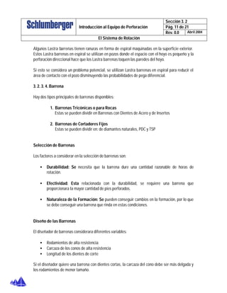 Sección 3. 2
Pág. 11 de 21Introducción al Equipo de Perforación
Rev. 0.0 Abril 2004
El Sistema de Rotación
Algunos Lastra barrenas tienen ranuras en forma de espiral maquinadas en la superficie exterior.
Estos Lastra barrenas en espiral se utilizan en pozos donde el espacio con el hoyo es pequeño y la
perforación direccional hace que los Lastra barrenas toquen las paredes del hoyo.
Si esto se considera un problema potencial, se utilizan Lastra barrenas en espiral para reducir el
área de contacto con el pozo disminuyendo las probabilidades de pega diferencial.
3. 2. 3. 4. Barrena
Hay dos tipos principales de barrenas disponibles:
1. Barrenas Tricónicas o para Rocas
Estas se pueden dividir en Barrenas con Dientes de Acero y de Insertos
2. Barrenas de Cortadores Fijos
Estas se pueden dividir en: de diamantes naturales, PDC y TSP
Selección de Barrenas
Los factores a considerar en la selección de barrenas son:
• Durabilidad: Se necesita que la barrena dure una cantidad razonable de horas de
rotación.
• Efectividad: Esta relacionada con la durabilidad, se requiere una barrena que
proporcionara la mayor cantidad de pies perforados.
• Naturaleza de la Formación: Se pueden conseguir cambios en la formación, por lo que
se debe conseguir una barrena que rinda en estas condiciones.
Diseño de las Barrenas
El diseñador de barrenas considerara diferentes variables:
• Rodamientos de alta resistencia
• Carcaza de los conos de alta resistencia
• Longitud de los dientes de corte
Si el diseñador quiere una barrena con dientes cortas, la carcaza del cono debe ser más delgada y
los rodamientos de menor tamaño.
 