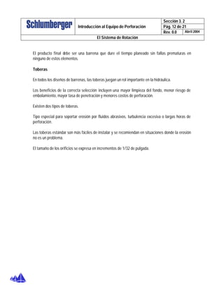 Sección 3. 2
Pág. 12 de 21Introducción al Equipo de Perforación
Rev. 0.0 Abril 2004
El Sistema de Rotación
El producto final debe ser una barrena que dure el tiempo planeado sin fallas prematuras en
ninguno de estos elementos.
Toberas
En todos los diseños de barrenas, las toberas juegan un rol importante en la hidráulica.
Los beneficios de la correcta selección incluyen una mayor limpieza del fondo, menor riesgo de
embolamiento, mayor tasa de penetración y menores costos de perforación.
Existen dos tipos de toberas.
Tipo especial para soportar erosión por fluidos abrasivos, turbulencia excesiva o largas horas de
perforación.
Las toberas estándar son más fáciles de instalar y se recomiendan en situaciones donde la erosión
no es un problema.
El tamaño de los orificios se expresa en incrementos de 1/32 de pulgada.
 