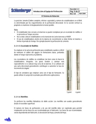 Sección 3. 2
Pág. 15 de 21Introducción al Equipo de Perforación
Rev. 0.0 Abril 2004
El Sistema de Rotación
La posición, tamaño (Calibre completo, inferior o ajustable) y número de estabilizadores en el BHA
es determinado por los requerimientos de la perforación direccional. En la sección vertical su
propósito es mantener el desplazamiento lo menor posible.
Nota:
• El estabilizador más cercano a la barrena se puede reemplazar por un escariador de rodillos si
se presenta un Torque excesivo.
• No se debe colocar estabilizadores en la transición de Lastra barrenas a HWDP.
• El uso de estabilizadores dentro de la tubería de revestimiento se debe limitar al máximo o
limitar el período de tiempo. Por ejemplo durante la perforación de cemento.
3. 2. 4. 5. Escariador de Rodillos
Se emplean en la sarta de perforación para estabilizarla cuando es difícil
de mantener el calibre del agujero en formaciones duras, profundas
donde el Torque representa un problema.
Los escariadores de rodillos no estabilizan tan bien como lo hacen lo
estabilizadores integrales. Los pozos tienden a caminar más
especialmente si se colocan muy cerca de la barrena. Si se utilizan con
una sarta direccional generalmente contribuyen a aumentar la tasa de
incremento de ángulo.
El tipo de cortadores que emplean varía con el tipo de formación. Se
puede utilizar el cuerpo del escariador para diferentes aplicaciones.
3 point 6 point
3. 2. 4. 6. Martillos
Se prefieren los martillos hidráulicos de doble acción. Los martillos son usados generalmente
desde el revestidor superficial.
El número de horas de perforación y de uso del martillo debe ser registrado para permitir
remplazarlo con las horas de uso recomendado por el fabricante. Las horas de uso recomendadas
varían dependiendo del fabricante, la desviación del hoyo y tamaño del hoyo.
 