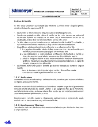 Sección 3. 2
Pág. 16 de 21Introducción al Equipo de Perforación
Rev. 0.0 Abril 2004
El Sistema de Rotación
Posición del Martillo
Se debe utilizar un software especializado para determinar la posición inicial y luego se optimiza
considerando todos los aspectos del BHA:
• Los martillos no deben estar cerca del punto neutro de la sarta de perforación.
• Cuando sea apropiado se debe colocar el martillo con los Lastra barrenas por encima del
estabilizador superior. Los martillos no se deben colocar inmediatamente encima de un
estabilizador, se debe dejar por lo menos un lastra barrena entre ambos
• Se debe colocar un par de Lastra barrenas por encima del martillo. Los HWDP son flexibles y
no transmiten el impacto del martillo hacia abajo tan bien como los Lastra barrenas.
• Los problemas anticipados también deben influenciar en la colocación del martillo.
1.Si es pegadura diferencial o asientos de llave, entonces se debe colocar el martillo entre
los HWDP para evitar que se quede pegado con el resto del BHA.
2.Si los estabilizadores se están embolando o el hoyo se esta hinchando el martillo se
debe colocar por encima de la lastra barrena encima del estabilizador superior.
3.Cuando sé esta perforando en un área nueva donde todavía no se han identificado los
problemas más comunes; es un buen compromiso colocar Lastra barrenas en espiral de
diámetro menor por encima del martillo.
• Los martillos tienen una fuerza de apertura, que debe ser sobrepasada cuando se carga el
martillo.
Fuerza de Apertura = Caída de presión bajo el martillo x Área del Tubo lavador.
El área del tubo lavador se puede obtener del fabricante.
3. 2. 4. 7. Aceleradores
Aceleradores se colocan en la sarta por encima del martillo, se utilizan para incrementar la fuerza
de impacto ejercida por el martillo.
Consisten en una junta de deslizamiento que al extenderse, comprime un gas inerte (generalmente
nitrógeno) en una cámara de alta presión. Entonces el gas bajo presión hace que la herramienta
que la herramienta vuelva a su tamaño original. Esto permite que los Lastra barrenas debajo del
acelerador se muevan rápidamente hacia arriba.
Los aceleradores son útiles cuando se esta pescando, particularmente en hoyos con alto ángulo
donde la sarta se encuentra recostada y existe mucha fricción.
3. 2. 4. 8. Amortiguador de Vibraciones
Son colocados en la sarta, idealmente directamente sobre la barrena para absorber las vibraciones
y cargas repentinas.
 