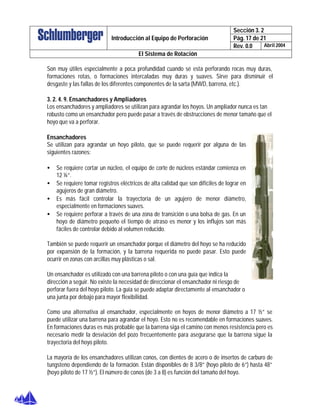 Sección 3. 2
Pág. 17 de 21Introducción al Equipo de Perforación
Rev. 0.0 Abril 2004
El Sistema de Rotación
Son muy útiles especialmente a poca profundidad cuando sé esta perforando rocas muy duras,
formaciones rotas, o formaciones intercaladas muy duras y suaves. Sirve para disminuir el
desgaste y las fallas de los diferentes componentes de la sarta (MWD, barrena, etc.).
3. 2. 4. 9. Ensanchadores y Ampliadores
Los ensanchadores y ampliadores se utilizan para agrandar los hoyos. Un ampliador nunca es tan
robusto como un ensanchador pero puede pasar a través de obstrucciones de menor tamaño que el
hoyo que va a perforar.
Ensanchadores
Se utilizan para agrandar un hoyo piloto, que se puede requerir por alguna de las
siguientes razones:
• Se requiere cortar un núcleo, el equipo de corte de núcleos estándar comienza en
12 ¼”.
• Se requiere tomar registros eléctricos de alta calidad que son difíciles de lograr en
agujeros de gran diámetro.
• Es más fácil controlar la trayectoria de un agujero de menor diámetro,
especialmente en formaciones suaves.
• Se requiere perforar a través de una zona de transición o una bolsa de gas. En un
hoyo de diámetro pequeño el tiempo de atraso es menor y los influjos son más
fáciles de controlar debido al volumen reducido.
También se puede requerir un ensanchador porque el diámetro del hoyo se ha reducido
por expansión de la formación, y la barrena requerida no puede pasar. Esto puede
ocurrir en zonas con arcillas muy plásticas o sal.
Un ensanchador es utilizado con una barrena piloto o con una guía que indica la
dirección a seguir. No existe la necesidad de direccionar el ensanchador ni riesgo de
perforar fuera del hoyo piloto. La guía se puede adaptar directamente al ensanchador o
una junta por debajo para mayor flexibilidad.
Como una alternativa al ensanchador, especialmente en hoyos de menor diámetro a 17 ½” se
puede utilizar una barrena para agrandar el hoyo. Esto no es recomendable en formaciones suaves.
En formaciones duras es más probable que la barrena siga el camino con menos resistencia pero es
necesario medir la desviación del pozo frecuentemente para asegurarse que la barrena sigue la
trayectoria del hoyo piloto.
La mayoría de los ensanchadores utilizan conos, con dientes de acero o de insertos de carburo de
tungsteno dependiendo de la formación. Están disponibles de 8 3/8” (hoyo piloto de 6”) hasta 48”
(hoyo piloto de 17 ½”). El número de conos (de 3 a 8) es función del tamaño del hoyo.
 