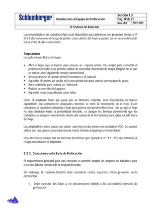 Sección 3. 2
Pág. 18 de 21Introducción al Equipo de Perforación
Rev. 0.0 Abril 2004
El Sistema de Rotación
Los ensanchadores de cortadores fijos están disponibles para diámetros mas pequeños (menor a 17
½”). Estos remueven el riesgo de perder conos dentro del hoyo y pueden cortar en una dirección
hacia arriba si esto es necesario.
Ampliadores
Las aplicaciones típicas incluyen:
• Abrir el hoyo baja la Zapata, para proveer un espacio anular más amplio para cementar el
próximo revestidor. Esto permite utilizar un revestidor intermedio de mayor longitud de lo que
se podría con el agujero de tamaño convencional.
• Restricciones en el tamaño de los Preventores o el Cabezal.
• Agrandar el tamaño del anular de la zona productora para colocar un empaque de grava.
• Abrir un bolsillo para realizar un “Sidetrack”
• Reducir la severidad del agujero
• Agrandar zonas de problemas como fallas.
Como el ampliador tiene que pasar por un diámetro reducido, tiene incorporado cortadores
expandibles que permanecen colapsados mientras se mete la herramienta en el hoyo. Estos
cortadores se expanden utilizando el lodo para generar una presión diferencial. Una vez que el hoyo
ha sido ampliado hasta la profundidad deseado, se apagan las bombas permitiendo que los
cortadores se colapsen nuevamente dentro del cuerpo de la herramienta para poder sacarla fuera
del hoyo.
Los ampliadores antes venían con conos pero hoy en día vienen con cortadores PDC. Se pueden
utilizar con una guía o con una barrena de menor tamaño al igual que el ensanchador.
Otra alternativa posible son las barrenas bicéntricas (por ejemplo 8 ½” X 9 7/8”) que eliminan el
riesgo asociado con el ampliador.
3. 2. 5. Conexiones en la Sarta de Perforación
El requerimiento principal para una conexión es permitir acoplar un conjunto de tubulares para
crear una tubería continua de la longitud deseada.
Sin embargo, la conexión también debe considerar ciertos aspectos críticos presentes en la
perforación.
1. Debe conectar dos tubos y no desconectarse debido a las actividades normales de
perforación.
 