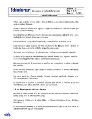 Sección 3. 2
Pág. 20 de 21Introducción al Equipo de Perforación
Rev. 0.0 Abril 2004
El Sistema de Rotación
Debido a que las juntas son más rígidas y duras, el doblado se concentra en la tubería y las fallas
donde se produce el doblado.
Los Lastra barrenas también están sujetos a fatiga como resultado del constante doblado que
sufren al rotar dentro del hoyo.
Sin embargo hay una diferencia, el cuerpo del Lastra barrenas es mucho rígido de la junta y como
resultado de esto, la mayor flexión ocurre en la junta.
Consecuentemente, la mayoría de las fallas en los Lastra barrenas ocurren en las juntas.
Cada vez que un tubular se dobla, las fibras en el exterior del doblez se estiran y colocan en
tensión. Las fibras en el interior del doblez son puestas a compresión.
Si se rota la pieza cada fibra para de máxima tensión a máxima compresión en cada revolución.
Si el nivel de esfuerzo es lo suficientemente alto, defectos menores en la superficie empiezan a
crecer en tamaño y profundidad cada vez que son sometidos a tensión.
El crecimiento progresivo de los defectos de superficie que los transforma en grietas es llamado
falla por fatiga.
La falla por fatiga puede ocurrir a pesar de que el esfuerzo que la induce es menor a la mitad de la
resistencia del acero.
Esto es un asunto de esfuerzos puntuales cercanos a defectos superficiales, llegando a ser
suficientes para causar fallas locales.
La concentración de esfuerzos es el término empleado para describir la condición de un área
sometida a esfuerzos debido al doblado y flexión que ocurre en ella.
3. 2. 5. 4. Ranuras para el alivio de esfuerzos.
El comité de estandarización de la API ha establecido una práctica recomendada para realizar
ranuras para el alivio de esfuerzos en las juntas.
Estas ranuras se localizan cerca de la base del pin y en el fondo de la caja justo después del último
hilo de la rosca.
La intención de estas ranuras es de aliviar la concentración de esfuerzos en las áreas críticas de
doblado/flexión en la caja y el pin del tubular.
 
