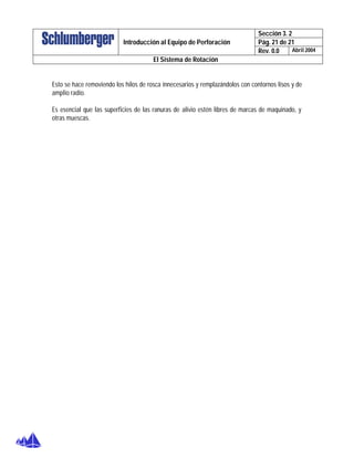 Sección 3. 2
Pág. 21 de 21Introducción al Equipo de Perforación
Rev. 0.0 Abril 2004
El Sistema de Rotación
Esto se hace removiendo los hilos de rosca innecesarios y remplazándolos con contornos lisos y de
amplio radio.
Es esencial que las superficies de las ranuras de alivio estén libres de marcas de maquinado, y
otras muescas.
 