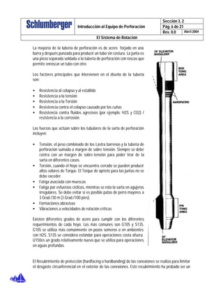 Sección 3. 2
Pág. 6 de 21Introducción al Equipo de Perforación
Rev. 0.0 Abril 2004
El Sistema de Rotación
La mayoría de la tubería de perforación es de acero forjado en una
barra y después punzada para producir un tubo sin costura. La junta es
una pieza separada soldada a la tubería de perforación con roscas que
permite enroscar un tubo con otro
Los factores principales que intervienen en el diseño de la tubería
son:
• Resistencia al colapso y al estallido
• Resistencia a la tensión
• Resistencia a la Torsión
• Resistencia contra el colapso causado por las cuñas
• Resistencia contra fluidos agresivos (por ejemplo: H2S y CO2) /
resistencia a la corrosión.
Las fuerzas que actúan sobre los tubulares de la sarta de perforación
incluyen:
• Tensión, el peso combinado de los Lastra barrenas y la tubería de
perforación sumada a margen de sobre tensión. Siempre se debe
contra con un margen de sobre-tensión para poder tirar de la
sarta en diferentes casos.
• Torsión, cuando el hoyo se encuentra cerrado se pueden producir
altos valores de Torque. El Torque de apriete para las juntas no se
debe exceder.
• Fatiga asociada con muescas
• Fatiga por esfuerzos cíclicos, mientras se rota la sarta en agujeros
irregulares. Se debe evitar si es posible patas de perro mayores a
3 Grad./30 m (3 Grad./100 pies).
• Formaciones abrasivas
• Vibraciones a velocidades de rotación críticas
Existen diferentes grados de acero para cumplir con los diferentes
requerimientos de cada hoyo. Los más comunes son G105 y S135.
G105 se utiliza más comúnmente en pozos someros o en ambientes
con H2S. S135 se considera estándar para operaciones costa afuera.
U150es un grado relativamente nuevo que se utiliza para operaciones
en aguas profundas.
El Recubrimiento de protección (hardfacing o hardbanding) de las conexiones se realiza para limitar
el desgaste circunferencial en el exterior de las conexiones. Este recubrimiento ha probado ser un
 