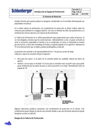 Sección 3. 2
Pág. 7 de 21Introducción al Equipo de Perforación
Rev. 0.0 Abril 2004
El Sistema de Rotación
método eficiente pero puede producir un desgaste considerable en el revestidor disminuyendo sus
propiedades mecánicas.
Si se utiliza tubería de perforación con recubrimiento de protección se deben realizar todos los
esfuerzos para utilizarla en el agujero abierto. Con esto se eliminar los filos mas prominentes y se
minimizan los efectos adversos a la Tubería de Revestimiento.
La Tubería de Perforación no se utiliza generalmente para proporcionar peso sobre la barrena, al
ser más delgados y livianos que los Lastra barrenas. Adicionalmente a esto, en pozos verticales la
sarta se encuentra suspendida en tensión y no en compresión. La sarta es mantenida en tensión
por dos fuerzas: el peso del ensamblaje de fondo y el gancho jalando en la superficie. Mantener la
TP en tensión previene que se doble y pandee prolongando su vida útil.
La pared de una conexión es de aproximadamente de 2” de grueso y un pie de largo.
Cada pin o caja en la conexión incluye lo siguiente:
• Área para las Llaves: es la parte de la conexión donde las cuadrillas colocan las llaves de
apriete.
• Hombro o receso para el elevador: El receso para el elevador tiene un perfil suave para poder
pasar fácilmente por las patas de perro y curves presentes en el hoyo. Normalmente tiene un
ángulo de 18º.
Algunos fabricantes producen conexiones con recubrimiento de protección en el exterior. Este
recubrimiento puede alargar la vida de una conexión debido a que una formación abrasiva la puede
desgastar y acotar su vida útil.
Rangos de la Tubería de Perforación:
 