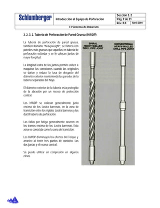 Sección 3. 2
Pág. 9 de 21Introducción al Equipo de Perforación
Rev. 0.0 Abril 2004
El Sistema de Rotación
3. 2. 3. 2. Tubería de Perforación de Pared Gruesa (HWDP)
La tubería de perforación de pared gruesa,
también llamada “heavyweight”, se fabrica con
paredes más gruesas que aquellas en tubería de
perforación estándar y se le colocan juntas de
mayor longitud.
La longitud extra de las juntas permite volver a
maquinar las conexiones cuando las originales
se dañan y reduce la tasa de desgaste del
diámetro exterior manteniendo las paredes de la
tubería separadas del hoyo.
El diámetro exterior de la tubería esta protegido
de la abrasión por un receso de protección
central.
Los HWDP se colocan generalmente justo
encima de los Lastra barrenas, en la zona de
transición entre los rígidos Lastra barrenas y las
dúctil tubería de perforación.
Las fallas por fatiga generalmente ocurren en
los tramos encima de los Lastra barrenas. Esta
zona es conocida como la zona de transición.
Los HWDP disminuyen los efectos del Torque y
arrastre al tener tres puntos de contacto. Las
dos juntas y el receso central.
Se puede utilizar en compresión en algunos
casos.
 