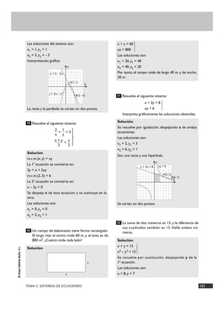 TEMA 5. SISTEMAS DE ECUACIONES 183
©GrupoEditorialBruño,S.L.
Resuelve el siguiente sistema:
+ = 2
=
Un campo de baloncesto tiene forma rectangular.
El largo más el ancho mide 60 m, y el área es de
800 m2. ¿Cuánto mide cada lado?
Resuelve el siguiente sistema:
x + 2y = 8
xy = 6 }
Interpreta gráficamente las soluciones obtenidas.
La suma de dos números es 15, y la diferencia de
sus cuadrados también es 15. Halla ambos nú-
meros.
Solución:
x + y = 15
x2 – y2 = 15 }
Se resuelve por sustitución, despejando y de la
1ª ecuación.
Las soluciones son:
x = 8, y = 7
62
Solución:
Se resuelve por igualación, despejando x de ambas
ecuaciones:
Las soluciones son:
x1 = 2, y1 = 3
x2 = 6, y2 = 1
Son una recta y una hipérbola.
Se cortan en dos puntos.
61
x + y = 60
xy = 800 }
Las soluciones son:
x1 = 20, y1 = 40
x2 = 40, y2 = 20
Por tanto, el campo mide de largo 40 m, y de ancho,
20 m
Solución:
60
Solución:
m.c.m.(x, y) = xy
La 1ª ecuación se convierte en:
2y + x = 2xy
m.c.m.(2, 3) = 6
La 2ª ecuación se convierte en:
x – 2y = 0
Se despeja x de esta ecuación y se sustituye en la
otra.
Las soluciones son:
x1 = 0, y1 = 0
x2 = 2, y2 = 1
x
2
x + y
3
1
y
2
x
59
Las soluciones del sistema son:
x1 = 1, y1 = 1
x2 = 3, y2 = –3
Interpretación gráfica:
La recta y la parábola se cortan en dos puntos.
A(1, 1)
B(3, –3)
y = 3 – 2x
y = 2x – x2
X
Y
A(3, 2)
B(6, 1)
xy = 6x + 2y = 8
X
Y
x
y
}
 
