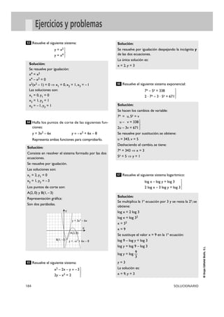 184 SOLUCIONARIO
©GrupoEditorialBruño,S.L.
Ejercicios y problemas
Resuelve el siguiente sistema:
y = x2
y = x4 }
Halla los puntos de corte de las siguientes fun-
ciones:
y = 3x2 – 6x y = –x2 + 6x – 8
Representa ambas funciones para comprobarlo.
Resuelve el siguiente sistema:
x2 – 2x – y = –3
2y – x2 = 2 }
Resuelve el siguiente sistema exponencial:
7x – 5y = 338
2 · 7x – 3 · 5y = 671 }
Resuelve el siguiente sistema logarítmico:
log x – log y = log 3
2 log x – 3 log y = log 3}
Solución:
Se multiplica la 1ª ecuación por 3 y se resta la 2ª; se
obtiene:
log x = 2 log 3
log x = log 32
x = 32
x = 9
Se sustituye el valor x = 9 en la 1ª ecuación:
log 9 – log y = log 3
log y = log 9 – log 3
9
log y = log —
3
y = 3
La solución es:
x = 9, y = 3
67
Solución:
Se hacen los cambios de variable:
7x = u, 5y = v
u – v = 338
2u – 3v = 671 }
Se resuelve por sustitución; se obtiene:
u = 343, v = 5
Deshaciendo el cambio, se tiene:
7x = 343 ò x = 3
5y = 5 ò y = 1
66
Solución:
Se resuelve por igualación despejando la incógnita y
de las dos ecuaciones.
La única solución es:
x = 2, y = 3
65
Solución:
Consiste en resolver el sistema formado por las dos
ecuaciones.
Se resuelve por igualación.
Las soluciones son:
x1 = 2, y1 = 0
x2 = 1, y2 = –3
Los puntos de corte son:
A(2, 0) y B(1, –3)
Representación gráfica:
Son dos parábolas.
64
Solución:
Se resuelve por igualación:
x4 = x2
x4 – x2 = 0
x2(x2 – 1) = 0 ò x1 = 0, x2 = 1, x3 = –1
Las soluciones son:
x1 = 0, y1 = 0
x2 = 1, y2 = 1
x3 = –1, y3 = 1
63
B(1, –3)
y = 3x2 – 6x
X
Y
y = –x2
+ 6x – 8
A(2, 0)
 
