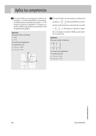 186 SOLUCIONARIO
©GrupoEditorialBruño,S.L.
Aplica tus competencias
Un móvil A lleva un movimiento uniforme de
ecuación e = 2t. Otro móvil B lleva un movimien-
to uniformemente acelerado de ecuación e = t2. El
tiempo se expresa en segundos, y el espacio, en
metros. Halla en qué instantes se encuentran. Haz
la representación gráfica.
Un móvil A lleva un movimiento uniforme de
ecuación e = – . Otro móvil B lleva un movi-
miento uniformemente acelerado de ecuación
e = + + 1. El tiempo se expresa en segun-
dos, y el espacio, en metros. Halla en qué instan-
tes se encuentran.
Solución:
Hay que resolver el sistema:
5t 1e = — – —
4 2
t2 te = — + — + 1
8 4
Se resuelve por igualación.
Las soluciones son:
t1 = 2 s, e1 = 2 m
t2 = 6 s, e2 = 7 m
t
4
t2
8
1
2
5t
4
70
Solución:
Hay que resolver el sistema:
e = 2t
e = t2 }
Se resuelve por igualación.
Las soluciones son:
t1 = 0 s, e1 = 0 m
t2 = 2 s, e2 = 4 m
69
A(2, 4)
O(0, 0) Tiempo (s)
Longitud(m)
e = 2t
e = t2
X
Y
}
 