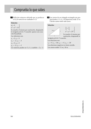 188 SOLUCIONARIO
©GrupoEditorialBruño,S.L.
Comprueba lo que sabes
Halla dos números sabiendo que su producto
es 6 y la suma de sus cuadrados es 13
Los catetos de un triángulo rectángulo son pro-
porcionales a 3 y 4, y la hipotenusa mide 25 m.
Calcula cuánto mide cada cateto.
Solución:
x y
— = —
}3 4
x2 + y2 = 252
Se resuelve el sistema por
sustitución, despejando la
incógnita y de la 1ª ecuación.
Las soluciones son:
x1 = 15, y1 = 20; x2 = –15, y2 = –20
Las soluciones negativas no tienen sentido.
Los catetos miden 15 m y 20 m
8
Solución:
xy = 6
x2 + y2 = 13 }
Se resuelve el sistema por sustitución, despejando
la incógnita y de la 1ª ecuación: aparece una ecua-
ción bicuadrada.
Las soluciones son:
x1 = 2, y1 = 3
x2 = –2, y2 = –3
x3 = 3, y3 = 2
x4 = –3, y4 = –2
Los números pueden ser 2 y 3, y también –2 y –3
7
x
y
25 m
 