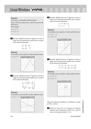 190 SOLUCIONARIO
©GrupoEditorialBruño,S.L.
Resuelve algebraicamente el siguiente sistema y
luego haz la representación gráfica para compro-
bar la solución obtenida:
+ = 4
}3x = 2y
Resuelve algebraicamente el siguiente sistema y
luego haz la representación gráfica para compro-
bar la solución obtenida:
– =
}– =
Resuelve algebraicamente el siguiente sistema y
luego haz la representación gráfica para compro-
bar las soluciones obtenidas:
y = x2 – 6x + 7
y = x – 3 }
Resuelve algebraicamente el siguiente sistema y
luego haz la representación gráfica para compro-
bar las soluciones obtenidas:
x2 + y2 – 4x – 6y + 11 = 0
x2 + y2 – 6x – 8y + 21 = 0}
Plantea los siguientes problemas y resuélvelos con ayuda
de Wiris o Derive:
Halla los lados de un triángulo rectángulo
sabiendo que la hipotenusa mide 10 m y que los
catetos son proporcionales a 3 y 4
82
Solución:
Se introduce una ecuación en cada cuadro de texto.
x1 = 1, y1 = 4
x2 = 3, y2 = 2
81
Solución:
Se introduce una ecuación en cada cuadro de texto.
x1 = 2, y1 = –1
x2 = 5, y2 = 2
80
Solución:
Se introduce una ecuación en cada cuadro de texto.
x = 3, y = –1
1
12
x
4
2x + y
6
3
2
x + 3y
3
x
2
79
Solución:
Se introduce una ecuación en cada cuadro de texto.
x = 4, y = 6
y
3
x
2
78
Solución:
El sistema es compatible indeterminado.
Tiene infinitas soluciones: todos los puntos de
dicha recta.
Por ejemplo:
x = 1, y = 2
x = 3, y = 3
……………
Linux/Windows
 