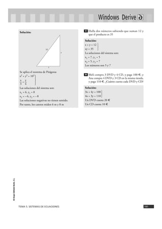 TEMA 5. SISTEMAS DE ECUACIONES 191
©GrupoEditorialBruño,S.L.
Halla dos números sabiendo que suman 12 y
que el producto es 35
Meli compra 3 DVD y 4 CD, y paga 100 €; y
Ana compra 4 DVD y 3 CD en la misma tienda,
y paga 110 €. ¿Cuánto cuesta cada DVD y CD?
Solución:
3x + 4y = 100
4x + 3y = 110 }
Un DVD cuesta 20 €
Un CD cuesta 10 €
84
Solución:
x + y = 12
xy = 35 }
La soluciones del sistema son:
x1 = 7, y1 = 5
x2 = 5, y2 = 7
Los números son 5 y 7
83
Solución:
Se aplica el teorema de Pitágoras
x2 + y2 = 102
}x y
— = —
3 4
Las soluciones del sistema son:
x1 = 6, y1 = 8
x2 = –6, y2 = –8
Las soluciones negativas no tienen sentido.
Por tanto, los catetos miden 6 m y 8 m
Windows Derive
x
y
10
 