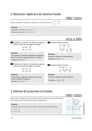 170 SOLUCIONARIO
©GrupoEditorialBruño,S.L.
2. Resolución algebraica de sistemas lineales
x + y = 5
Halla mentalmente, sumando y restando, la solución del sistema
x – y = 1}
Solución:
Sumando se obtiene: 2x = 6 ò x = 3
Restando se obtiene: 2y = 4 ò y = 2
PIENSA Y CALCULA
Resuelve por el método más adecuado el siguiente
sistema y razona por qué eliges ese método:
2x + 3y = 9
5x + y = 16 }
Resuelve por el método más adecuado el siguiente
sistema y razona por qué eliges ese método:
4x + 3y = –1
5x – 3y = 19}
Resuelve el siguiente sistema:
– =
– =
Resuelve el siguiente sistema:
2x + 4y = 7
– = }
Solución:
Primero se eliminan los denominadores.
1 3
Se obtiene: x = —, y = —
2 2
5
4
2x – 5y
6
x
3
8
Solución:
Primero se eliminan los denominadores.
Se obtiene: x = 4, y = –3
33
10
1
10
2x – 3y
5
11
6
x + y
6
x
2
7
Solución:
Se resuelve por reducción; sumando las dos ecua-
ciones se elimina la incógnita y
Se obtiene: x = 2, y = –3
6
Solución:
Se resuelve por sustitución despejando la incógnita y
de la 2ª ecuación y sustituyendo en la 1ª ecuación.
Se obtiene: x = 3, y = 1
5
APLICA LA TEORÍA
3. Sistemas de ecuaciones no lineales
Observando el dibujo de la parte derecha, halla mentalmente la solución del siste-
ma formado por las ecuaciones de las dos circunferencias.
Solución:
Los puntos de corte son: A(3, 2) y B(1, 4). Por tanto, las soluciones son:
x1 = 3, y1 = 2
x2 = 1, y2 = 4
PIENSA Y CALCULA
X
Y
x2
+ y2
– 4x – 6y + 11 = 0
x2
+ y2
– 6x – 8y + 21 = 0}
 
