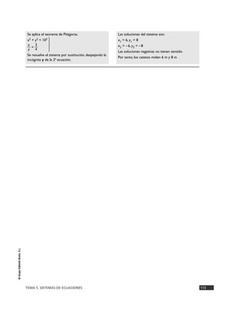 TEMA 5. SISTEMAS DE ECUACIONES 173
©GrupoEditorialBruño,S.L.
Las soluciones del sistema son:
x1 = 6, y1 = 8
x2 = –6, y2 = –8
Las soluciones negativas no tienen sentido.
Por tanto, los catetos miden 6 m y 8 m
Se aplica el teorema de Pitágoras.
x2 + y2 = 102
x 3
— = — }y 4
Se resuelve el sistema por sustitución, despejando la
incógnita y de la 2ª ecuación.
 