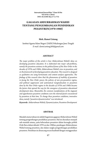 87
Gagasan Abdurrahman Wahid
Tentang Pengembangan Pendidikan
Pesantren(1970-1980)
Moh. Slamet Untung
Institut Agama Islam Negeri (IAIN) Pekalongan Jawa Tengah
E-mail: slamet.untung369@gmail.com
Abstract
The major problem of this article is how Abdurrahman Wahid’s ideas on
developing pesantren education. It is elaborated into major sub-problems,
namely the pesantren existence in the political frame of the New Order in the
decades of 1970s and 1980s, Abdurrahman Wahid’s view on pesantren, and
on the framework of developing pesantren education. This research is designed
as qualitative one using hermeneutic and content analysis approaches. The
findings of this research show that the phenomena of inability of pesantren
in facing the New Order power, the policies of non pro-pesantren regime,
and political suppression and systematical marginalization to pesantren
done by the New Order regime in the decades of 1970s and 1980s became
the factors that opened the way for the emergence of pesantren educational
development ideas. Meanwhile, the common manifestations of the stagnant
and apprehensive pesantren conditions were the internal factors encountered
by pesantren at that time. To change these pesantren conditions, innovative
ideas, namely “pesantren dynamicization” was introduced.
Keywords: Abdurrahman Wahid; Dynamicization; Pesantren Development
AbstraK
MasalahutamatulisaniniadalahbagaimanagagasanAbdurrahmanWahid
tentang pengembangan pendidikan pesantren. Hal ini diuraikan menjadi
sub-masalah utama, yaitu keberadaan pesantren dalam kerangka politik
Orde Baru dalam dekade 1970-an dan 1980an, pandangan Abdurrahman
Wahid tentang pesantren, dan dalam rangka pengembangan pendidikan
pesantren. Penelitian ini dirancang secara kualitatif dengan menggunakan
International Journal Ihya’ ‘Ulum Al-Din
Vol 18 No 1 (2016)
DOI: 10.21580/ihya.17.1.1732
 