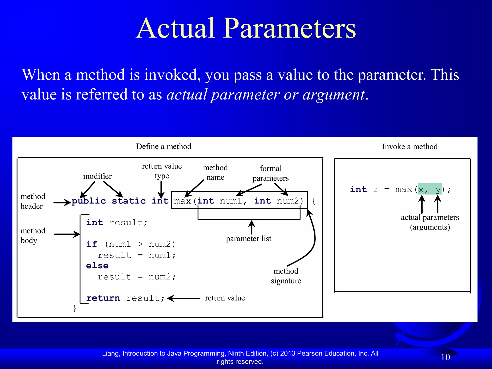 Actual Parameters
When a method is invoked, you pass a value to the parameter. This
value is referred to as actual parameter or argument.


                             Define a method                                                                     Invoke a method

                               return value        method             formal
             modifier              type             name            parameters
                                                                                                    int z = max(x, y);
method
         public static int max(int num1, int num2) {
header
                                                                                                                      actual parameters
             int result;                                                                                                 (arguments)
method
body                                                       parameter list
             if (num1 > num2)
               result = num1;
             else
                                                                           method
               result = num2;                                             signature

             return result;                         return value
         }



                  Liang, Introduction to Java Programming, Ninth Edition, (c) 2013 Pearson Education, Inc. All
                                                       rights reserved.
                                                                                                                                   10
 