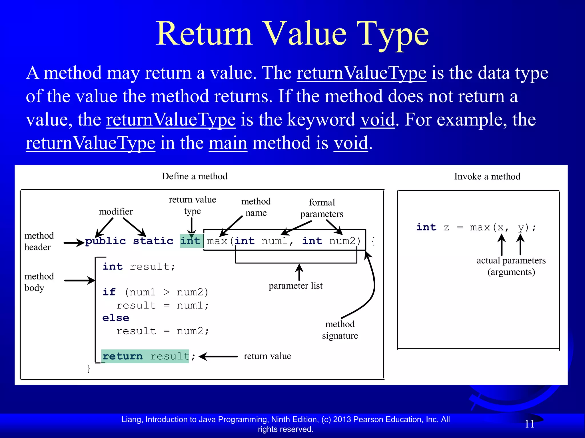 Return Value Type
A method may return a value. The returnValueType is the data type
of the value the method returns. If the method does not return a
value, the returnValueType is the keyword void. For example, the
returnValueType in the main method is void.
                             Define a method                                                                     Invoke a method

                               return value        method             formal
             modifier              type             name            parameters
                                                                                                    int z = max(x, y);
method
         public static int max(int num1, int num2) {
header
                                                                                                                      actual parameters
             int result;                                                                                                 (arguments)
method
body                                                       parameter list
             if (num1 > num2)
               result = num1;
             else
                                                                           method
               result = num2;                                             signature

             return result;                         return value
         }



                  Liang, Introduction to Java Programming, Ninth Edition, (c) 2013 Pearson Education, Inc. All
                                                       rights reserved.
                                                                                                                                   11
 