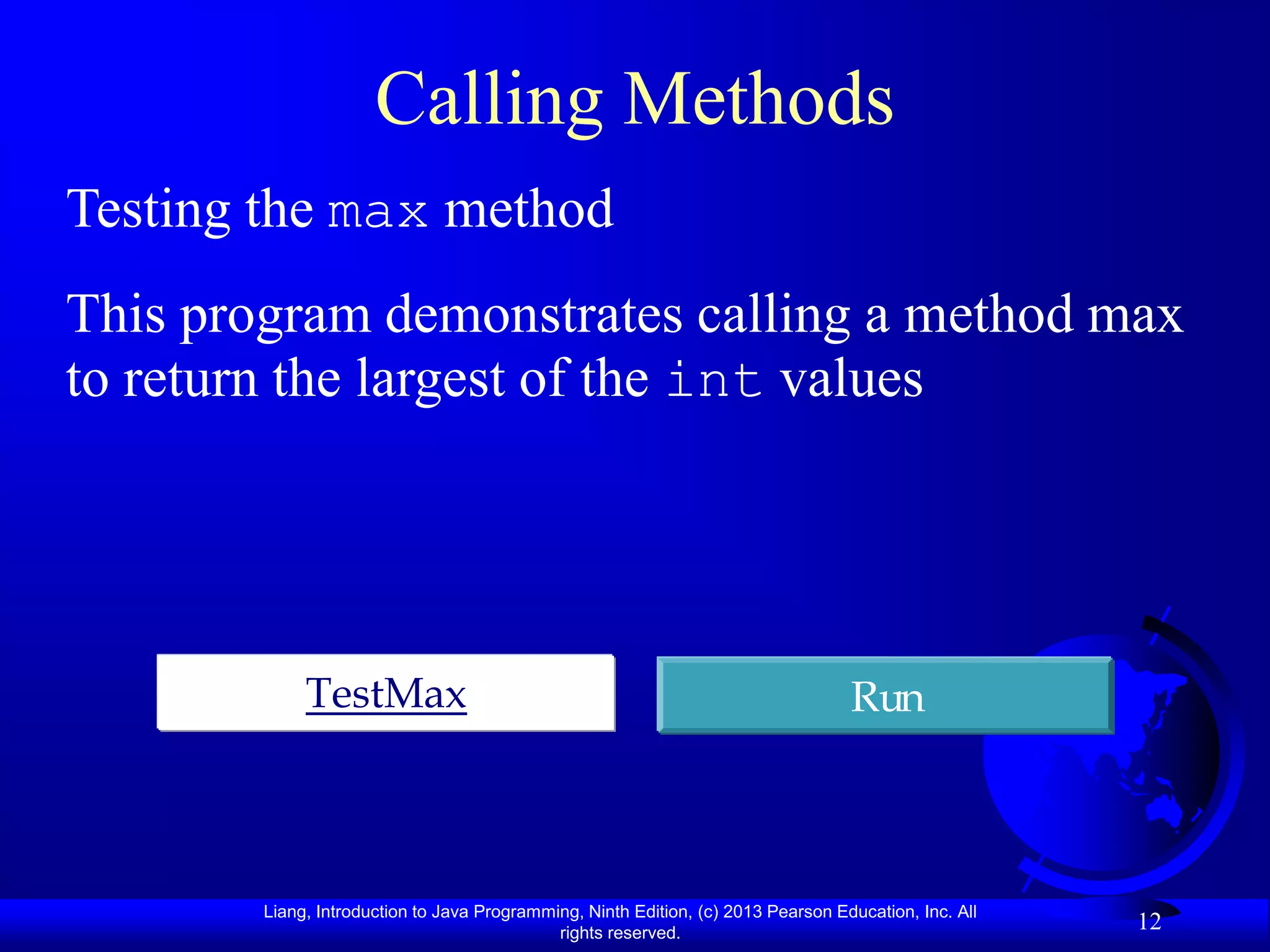 Calling Methods
Testing the max method
This program demonstrates calling a method max
to return the largest of the int values




             TestMax                                                               Run



        Liang, Introduction to Java Programming, Ninth Edition, (c) 2013 Pearson Education, Inc. All
                                             rights reserved.
                                                                                                       12
 