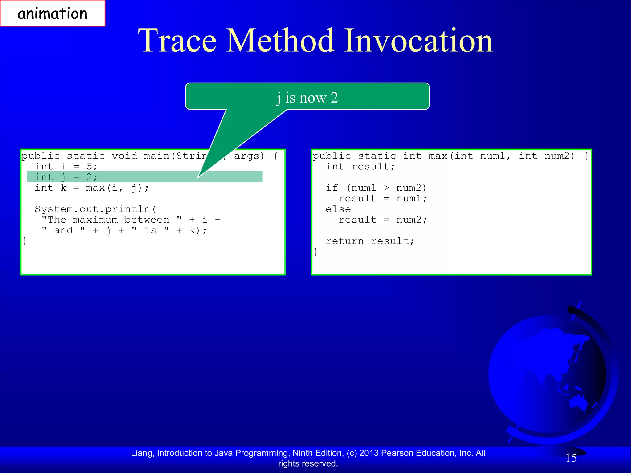 animation

                    Trace Method Invocation
                                                        j is now 2


public static void main(String[] args) {                          public static int max(int num1, int num2) {
  int i = 5;                                                        int result;
  int j = 2;
  int k = max(i, j);                                                  if (num1 > num2)
                                                                        result = num1;
    System.out.println(                                               else
     "The maximum between " + i +                                       result = num2;
     " and " + j + " is " + k);
}                                                                     return result;
                                                                  }




                   Liang, Introduction to Java Programming, Ninth Edition, (c) 2013 Pearson Education, Inc. All
                                                        rights reserved.
                                                                                                                  15
 