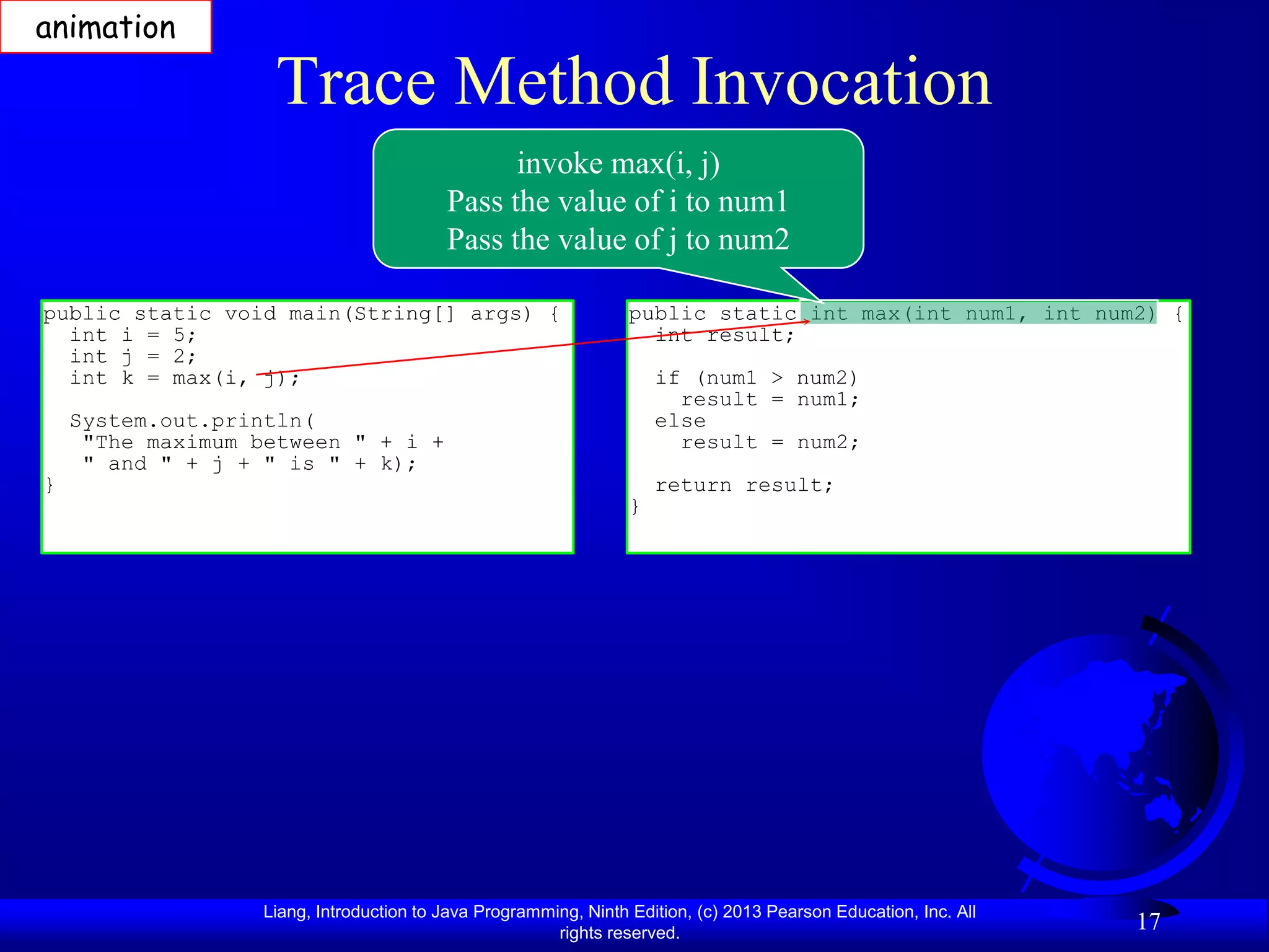 animation

                    Trace Method Invocation
                                                invoke max(i, j)
                                          Pass the value of i to num1
                                          Pass the value of j to num2

public static void main(String[] args) {                          public static int max(int num1, int num2) {
  int i = 5;                                                        int result;
  int j = 2;
  int k = max(i, j);                                                  if (num1 > num2)
                                                                        result = num1;
    System.out.println(                                               else
     "The maximum between " + i +                                       result = num2;
     " and " + j + " is " + k);
}                                                                     return result;
                                                                  }




                   Liang, Introduction to Java Programming, Ninth Edition, (c) 2013 Pearson Education, Inc. All
                                                        rights reserved.
                                                                                                                  17
 