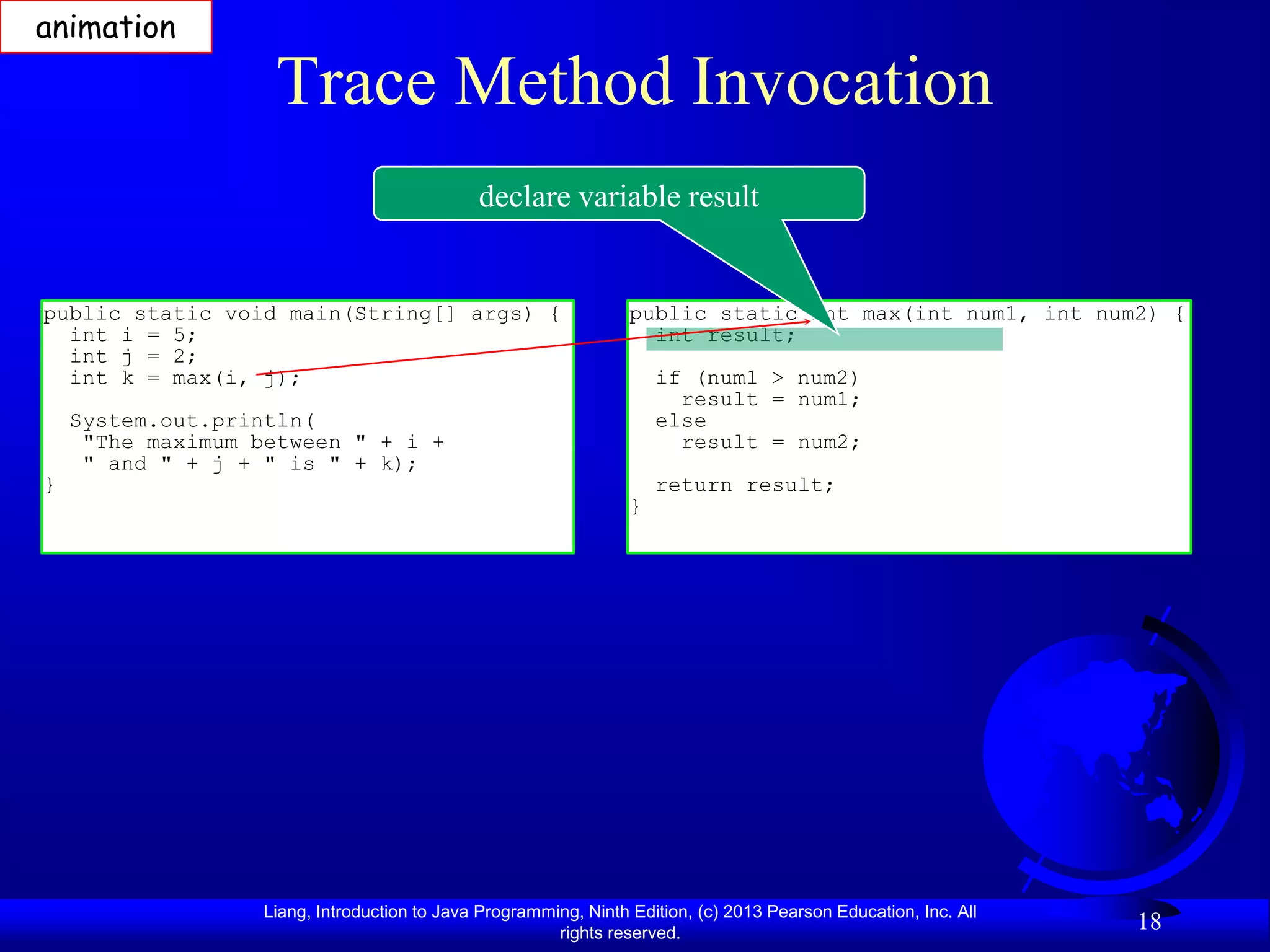animation

                    Trace Method Invocation
                                              declare variable result


public static void main(String[] args) {                          public static int max(int num1, int num2) {
  int i = 5;                                                        int result;
  int j = 2;
  int k = max(i, j);                                                  if (num1 > num2)
                                                                        result = num1;
    System.out.println(                                               else
     "The maximum between " + i +                                       result = num2;
     " and " + j + " is " + k);
}                                                                     return result;
                                                                  }




                   Liang, Introduction to Java Programming, Ninth Edition, (c) 2013 Pearson Education, Inc. All
                                                        rights reserved.
                                                                                                                  18
 