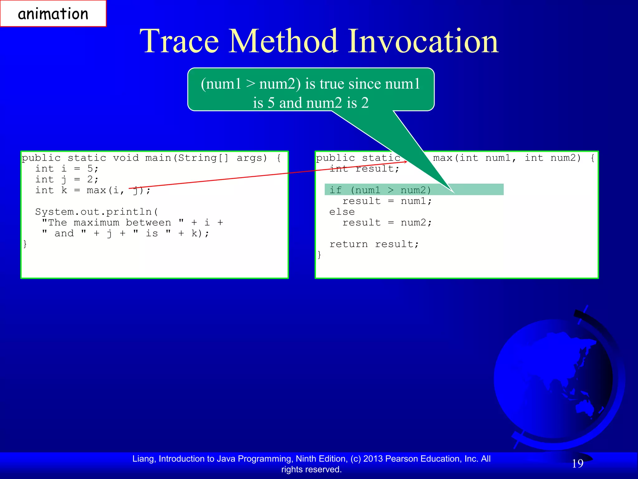 animation

                    Trace Method Invocation
                                    (num1 > num2) is true since num1
                                           is 5 and num2 is 2


public static void main(String[] args) {                          public static int max(int num1, int num2) {
  int i = 5;                                                        int result;
  int j = 2;
  int k = max(i, j);                                                  if (num1 > num2)
                                                                        result = num1;
    System.out.println(                                               else
     "The maximum between " + i +                                       result = num2;
     " and " + j + " is " + k);
}                                                                     return result;
                                                                  }




                   Liang, Introduction to Java Programming, Ninth Edition, (c) 2013 Pearson Education, Inc. All
                                                        rights reserved.
                                                                                                                  19
 