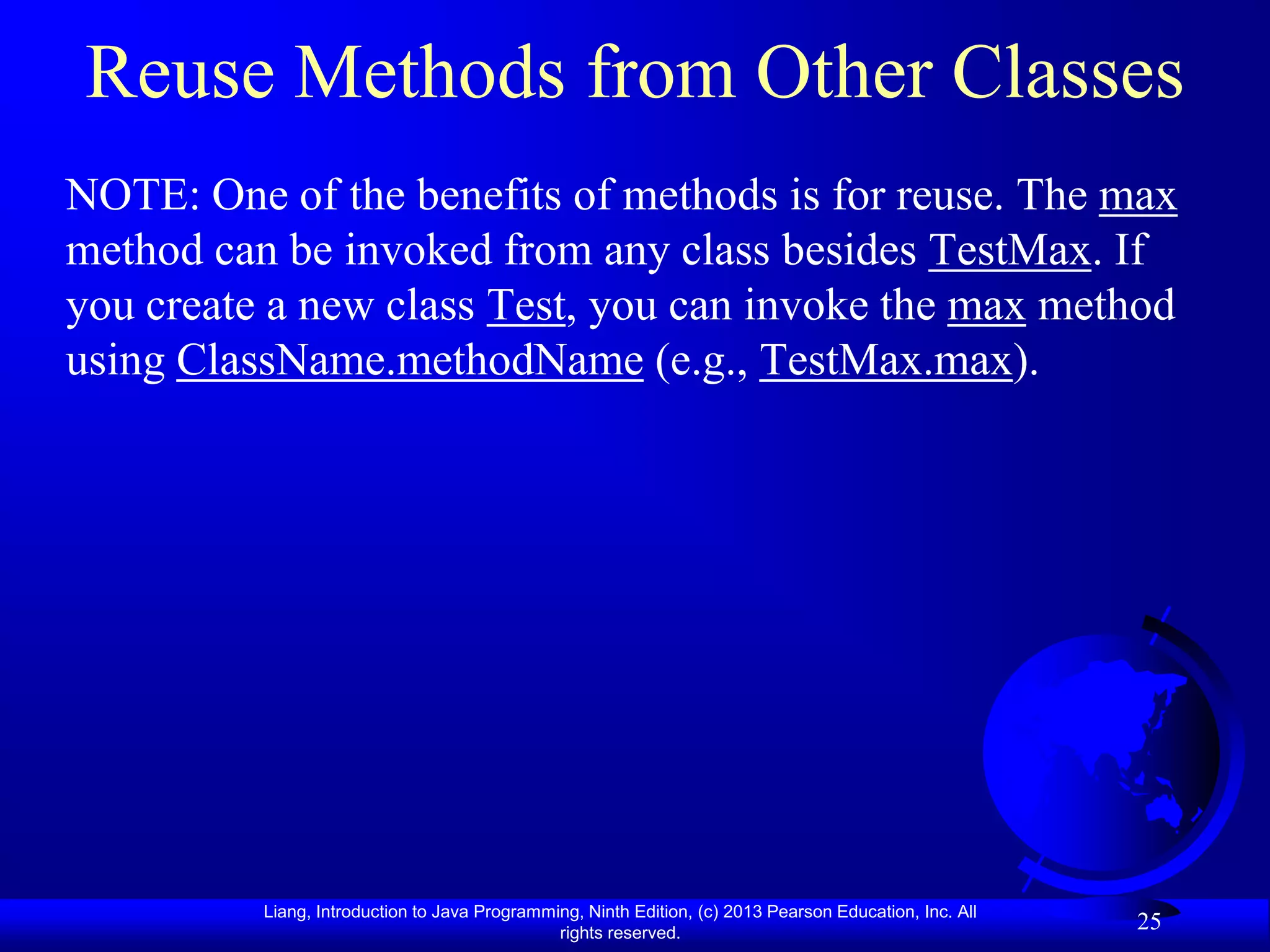 Reuse Methods from Other Classes
NOTE: One of the benefits of methods is for reuse. The max
method can be invoked from any class besides TestMax. If
you create a new class Test, you can invoke the max method
using ClassName.methodName (e.g., TestMax.max).




          Liang, Introduction to Java Programming, Ninth Edition, (c) 2013 Pearson Education, Inc. All
                                               rights reserved.
                                                                                                         25
 