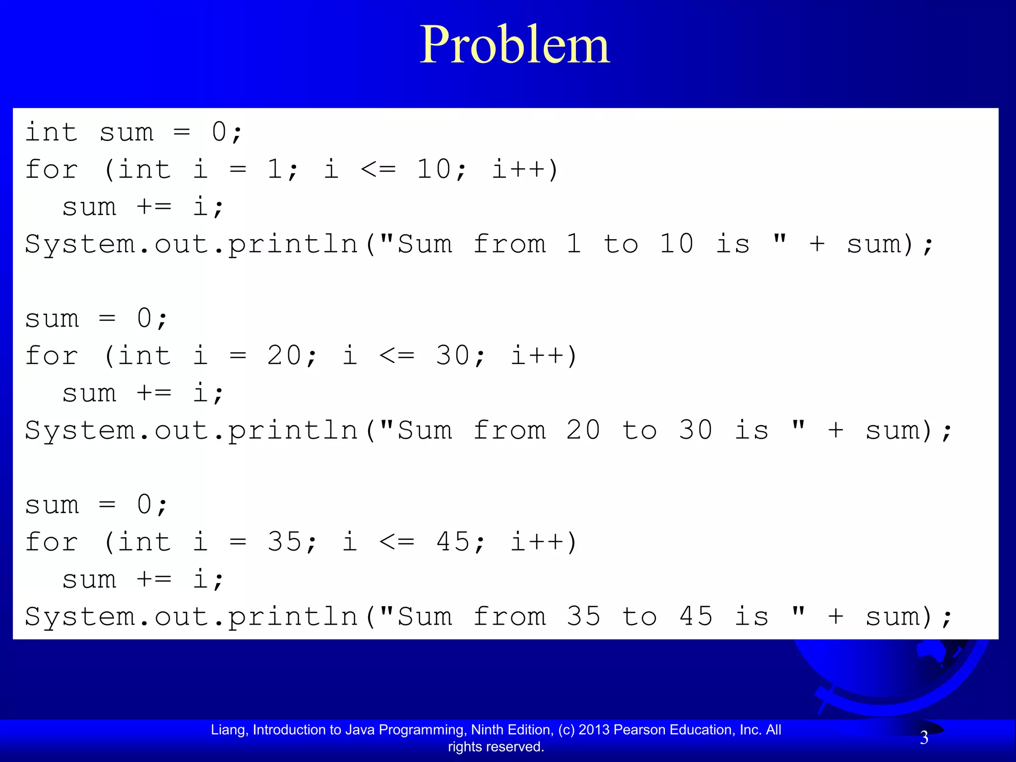 Problem
int sum = 0;
for (int i = 1; i <= 10; i++)
  sum += i;
System.out.println("Sum from 1 to 10 is " + sum);

sum = 0;
for (int i = 20; i <= 30; i++)
  sum += i;
System.out.println("Sum from 20 to 30 is " + sum);

sum = 0;
for (int i = 35; i <= 45; i++)
  sum += i;
System.out.println("Sum from 35 to 45 is " + sum);


          Liang, Introduction to Java Programming, Ninth Edition, (c) 2013 Pearson Education, Inc. All
                                               rights reserved.
                                                                                                         3
 