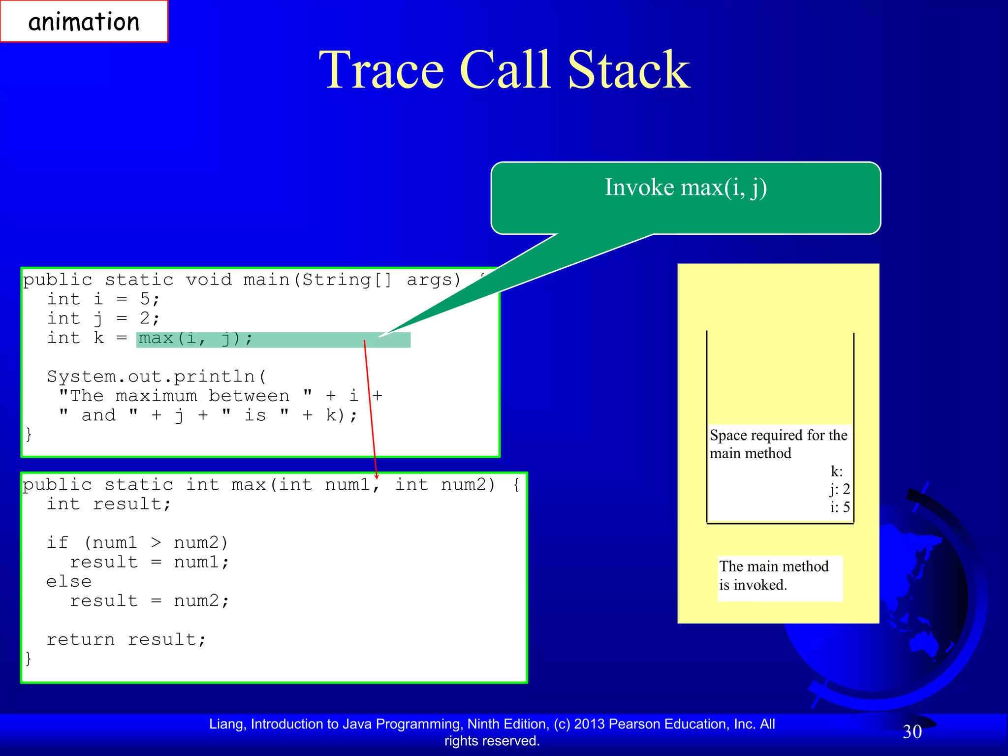 animation

                                      Trace Call Stack
                                                                                     Invoke max(i, j)


public static void main(String[] args) {
  int i = 5;
  int j = 2;
  int k = max(i, j);
    System.out.println(
     "The maximum between " + i +
     " and " + j + " is " + k);
}                                                                                                     Space required for the
                                                                                                      main method
                                                                                                                          k:
public static int max(int num1, int num2) {                                                                              j: 2
  int result;                                                                                                            i: 5

    if (num1 > num2)
      result = num1;                                                                                   The main method
    else                                                                                               is invoked.
      result = num2;
    return result;
}


                     Liang, Introduction to Java Programming, Ninth Edition, (c) 2013 Pearson Education, Inc. All
                                                          rights reserved.
                                                                                                                                30
 