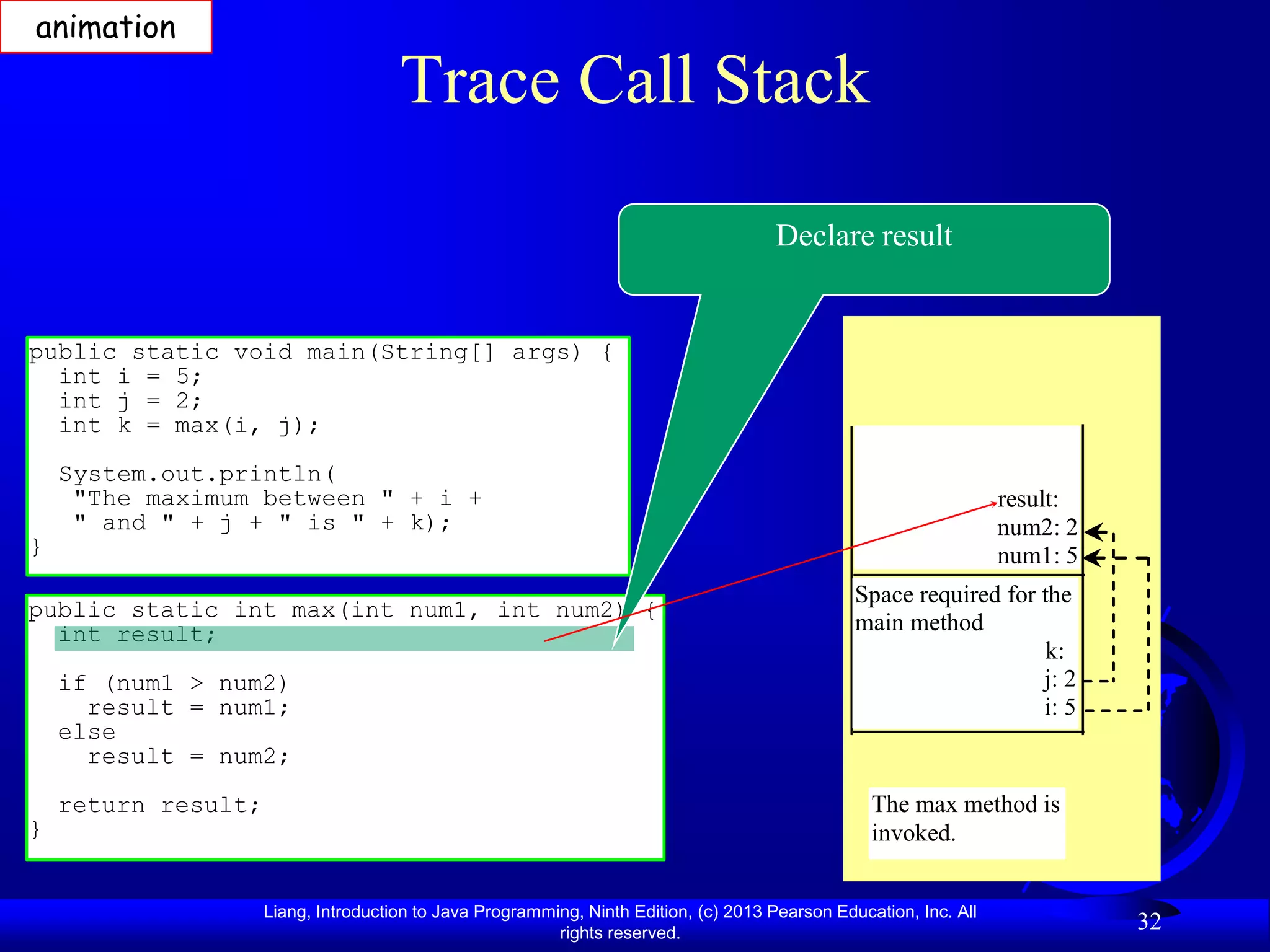 animation

                                      Trace Call Stack

                                                                                       Declare result


public static void main(String[] args) {
  int i = 5;
  int j = 2;
  int k = max(i, j);
    System.out.println(
     "The maximum between " + i +                                                                                   result:
     " and " + j + " is " + k);                                                                                     num2: 2
}                                                                                                                   num1: 5
                                                                                                 Space required for the
public static int max(int num1, int num2) {
  int result;                                                                                    main method
                                                                                                                     k:
    if (num1 > num2)                                                                                                j: 2
      result = num1;                                                                                                i: 5
    else
      result = num2;
    return result;                                                                                 The max method is
}                                                                                                  invoked.


                     Liang, Introduction to Java Programming, Ninth Edition, (c) 2013 Pearson Education, Inc. All
                                                          rights reserved.
                                                                                                                              32
 