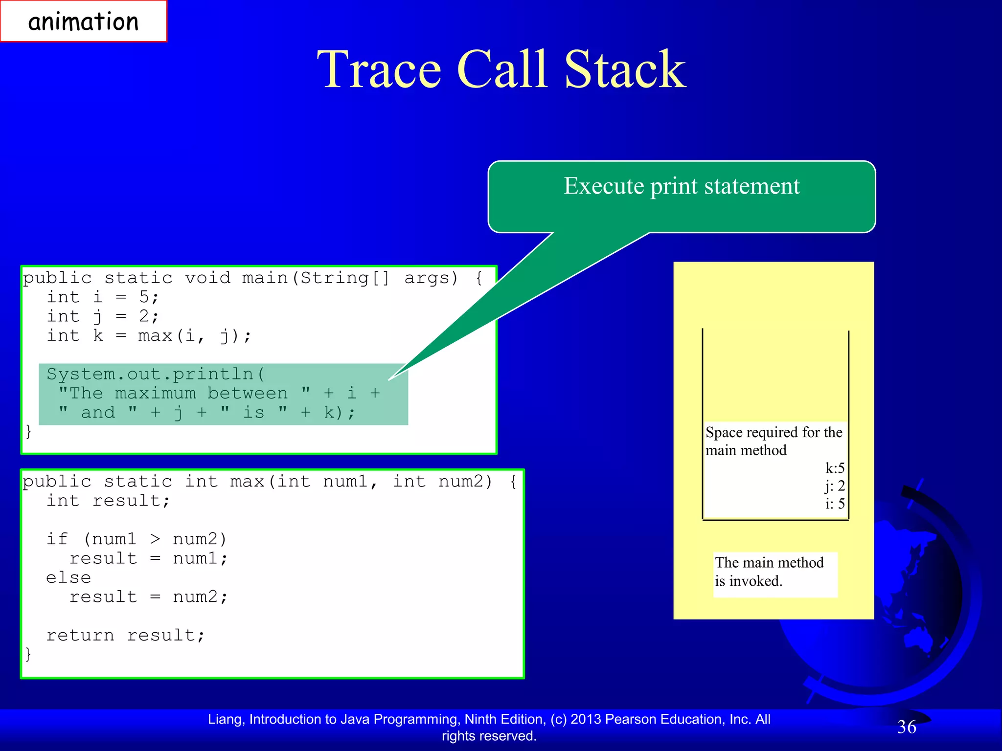 animation

                                      Trace Call Stack
                                                                               Execute print statement


public static void main(String[] args) {
  int i = 5;
  int j = 2;
  int k = max(i, j);
    System.out.println(
     "The maximum between " + i +
     " and " + j + " is " + k);
}                                                                                                     Space required for the
                                                                                                      main method
                                                                                                                         k:5
public static int max(int num1, int num2) {                                                                              j: 2
  int result;                                                                                                            i: 5

    if (num1 > num2)
      result = num1;                                                                                   The main method
    else                                                                                               is invoked.
      result = num2;
    return result;
}


                     Liang, Introduction to Java Programming, Ninth Edition, (c) 2013 Pearson Education, Inc. All
                                                          rights reserved.
                                                                                                                                36
 