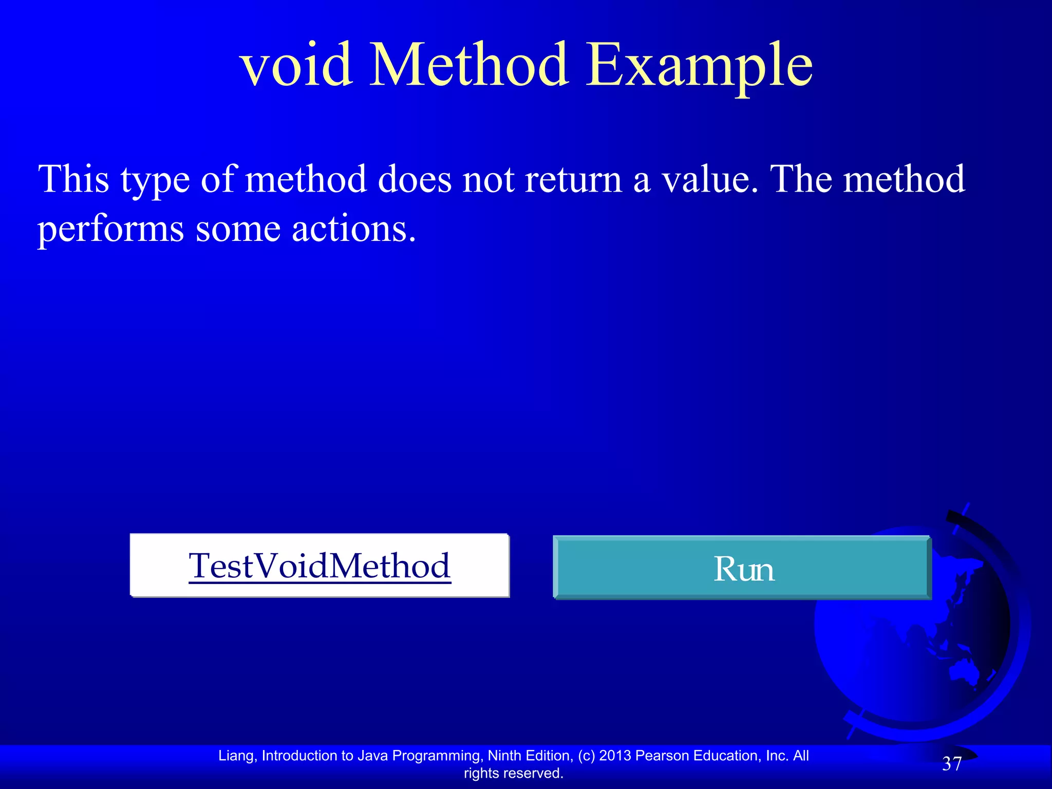void Method Example
This type of method does not return a value. The method
performs some actions.




        TestVoidMethod                                                                 Run




          Liang, Introduction to Java Programming, Ninth Edition, (c) 2013 Pearson Education, Inc. All
                                               rights reserved.
                                                                                                         37
 