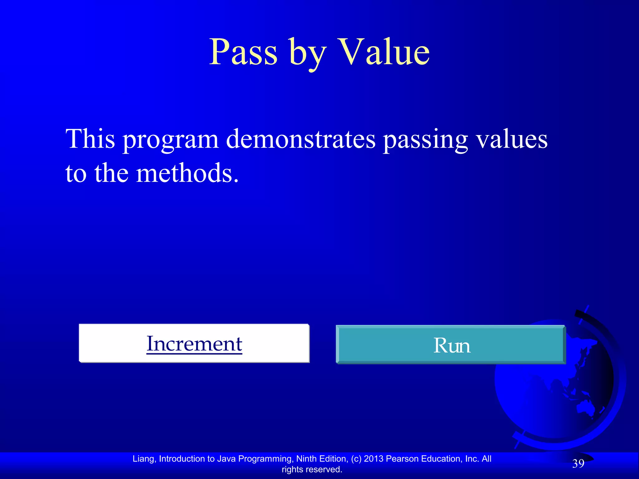 Pass by Value

This program demonstrates passing values
to the methods.




        Increment                                                                 Run




     Liang, Introduction to Java Programming, Ninth Edition, (c) 2013 Pearson Education, Inc. All
                                          rights reserved.
                                                                                                    39
 