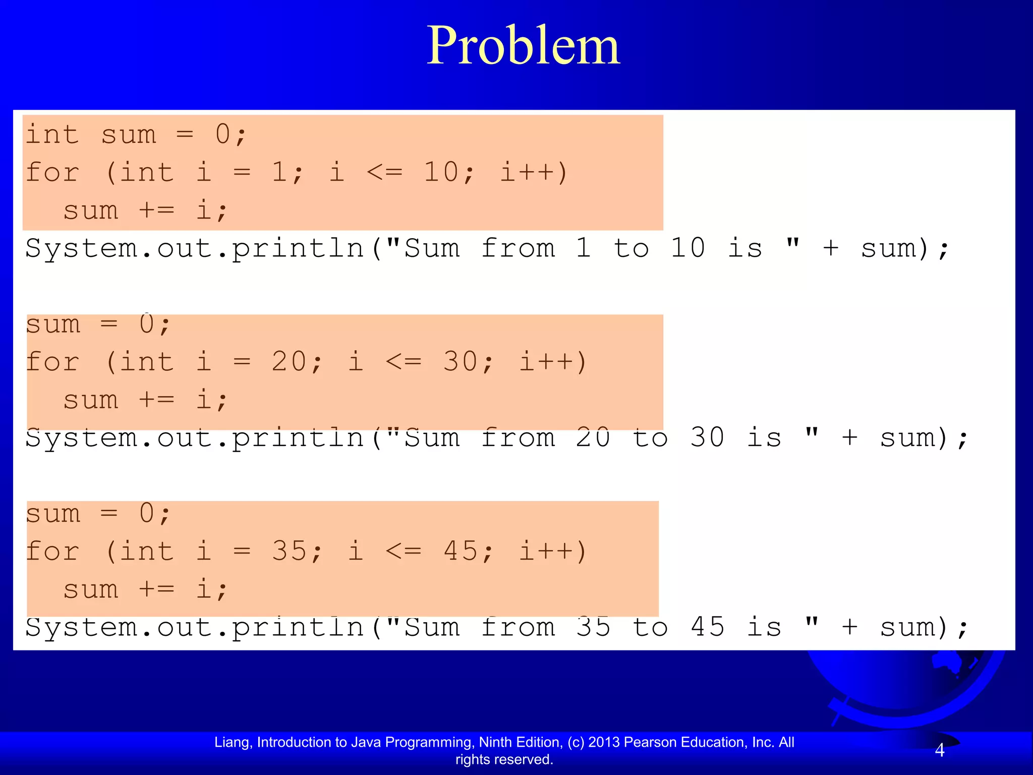 Problem
int sum = 0;
for (int i = 1; i <= 10; i++)
  sum += i;
System.out.println("Sum from 1 to 10 is " + sum);

sum = 0;
for (int i = 20; i <= 30; i++)
  sum += i;
System.out.println("Sum from 20 to 30 is " + sum);

sum = 0;
for (int i = 35; i <= 45; i++)
  sum += i;
System.out.println("Sum from 35 to 45 is " + sum);


          Liang, Introduction to Java Programming, Ninth Edition, (c) 2013 Pearson Education, Inc. All
                                               rights reserved.
                                                                                                         4
 