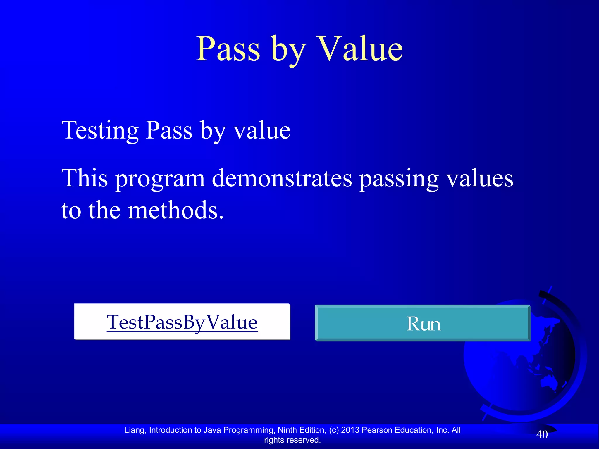 Pass by Value

Testing Pass by value
This program demonstrates passing values
to the methods.



    TestPassByValue                                                               Run




     Liang, Introduction to Java Programming, Ninth Edition, (c) 2013 Pearson Education, Inc. All
                                          rights reserved.
                                                                                                    40
 