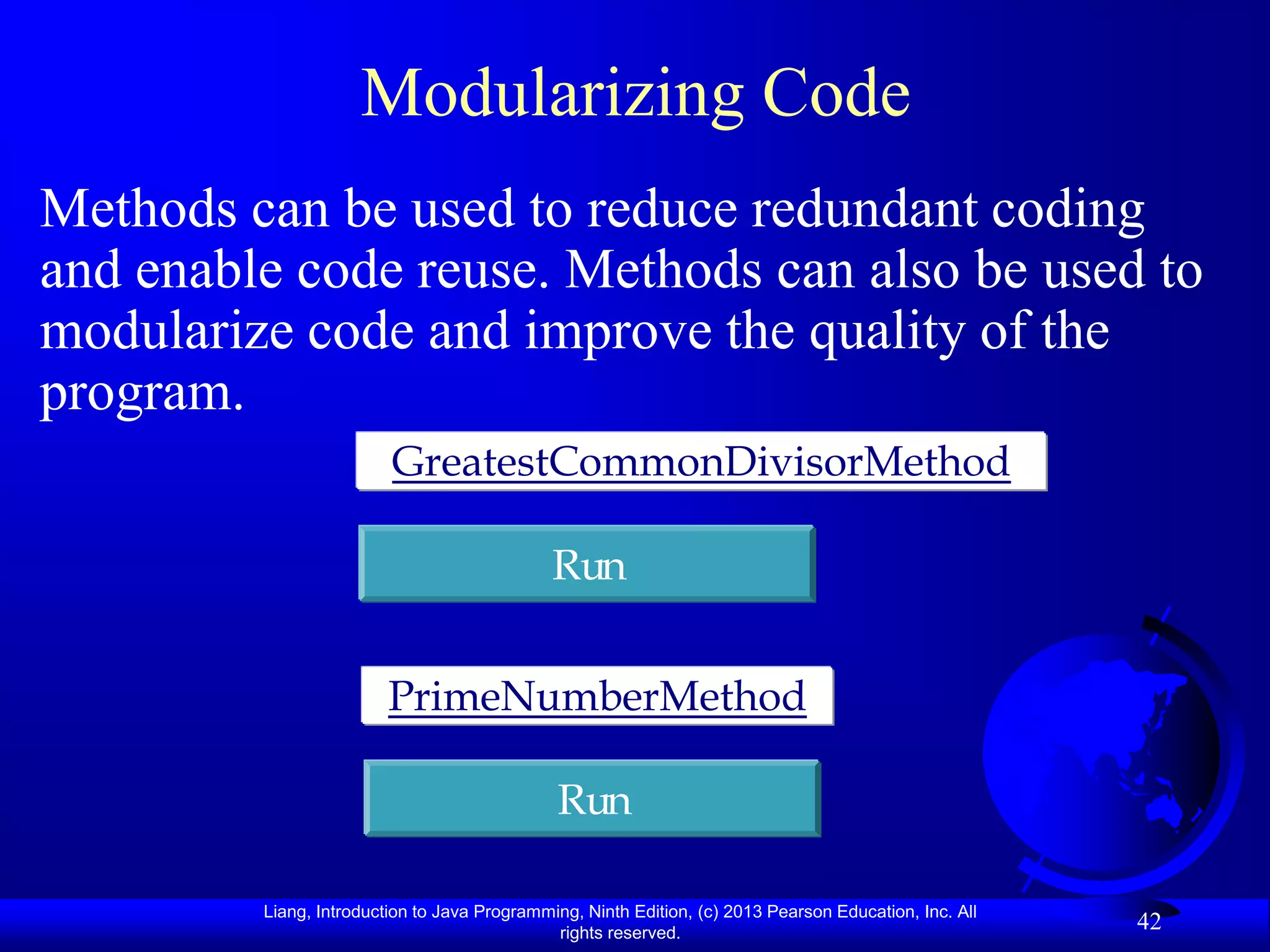 Modularizing Code
Methods can be used to reduce redundant coding
and enable code reuse. Methods can also be used to
modularize code and improve the quality of the
program.
                         GreatestCommonDivisorMethod

                                              Run


                         PrimeNumberMethod

                                              Run

         Liang, Introduction to Java Programming, Ninth Edition, (c) 2013 Pearson Education, Inc. All
                                              rights reserved.
                                                                                                        42
 