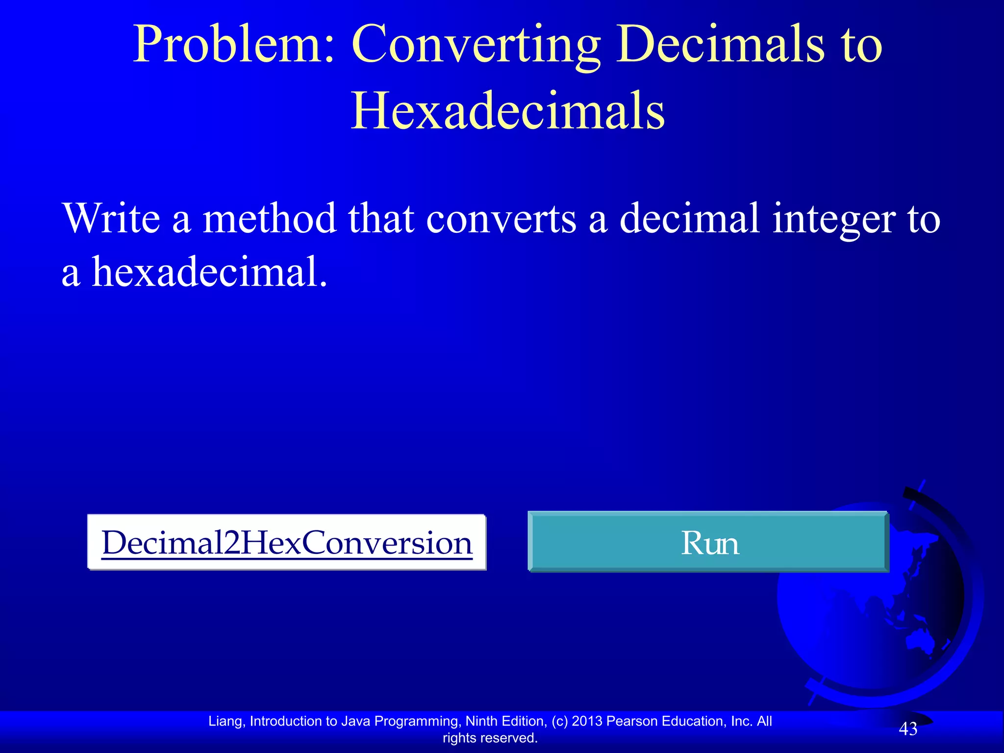 Problem: Converting Decimals to
            Hexadecimals
Write a method that converts a decimal integer to
a hexadecimal.




  Decimal2HexConversion                                                              Run




        Liang, Introduction to Java Programming, Ninth Edition, (c) 2013 Pearson Education, Inc. All
                                             rights reserved.
                                                                                                       43
 