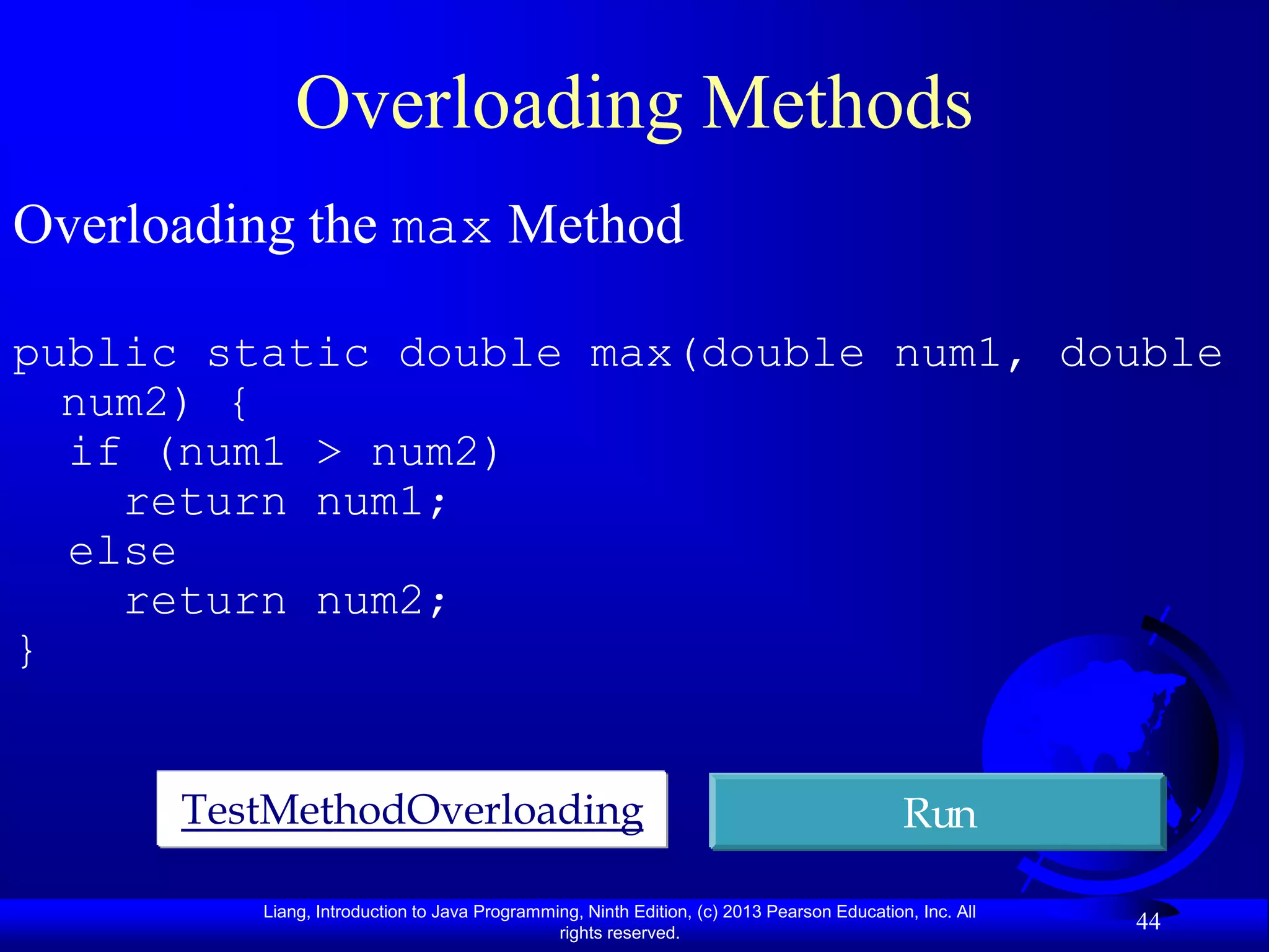 Overloading Methods
Overloading the max Method

public static double max(double num1, double
  num2) {
  if (num1 > num2)
    return num1;
  else
    return num2;
}


      TestMethodOverloading                                                                Run

         Liang, Introduction to Java Programming, Ninth Edition, (c) 2013 Pearson Education, Inc. All
                                              rights reserved.
                                                                                                        44
 