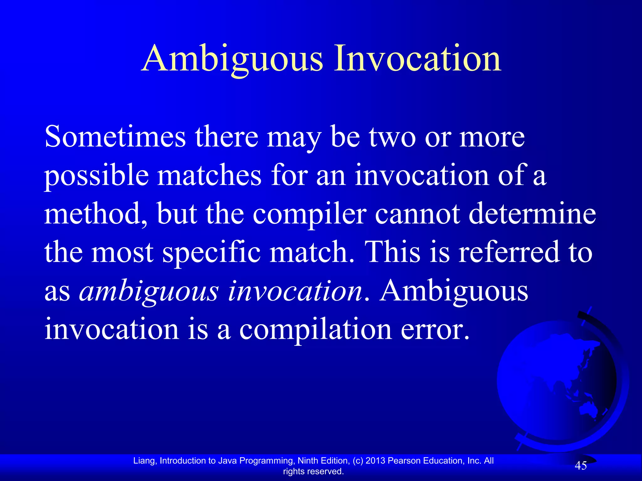 Ambiguous Invocation
Sometimes there may be two or more
possible matches for an invocation of a
method, but the compiler cannot determine
the most specific match. This is referred to
as ambiguous invocation. Ambiguous
invocation is a compilation error.


       Liang, Introduction to Java Programming, Ninth Edition, (c) 2013 Pearson Education, Inc. All
                                            rights reserved.
                                                                                                      45
 