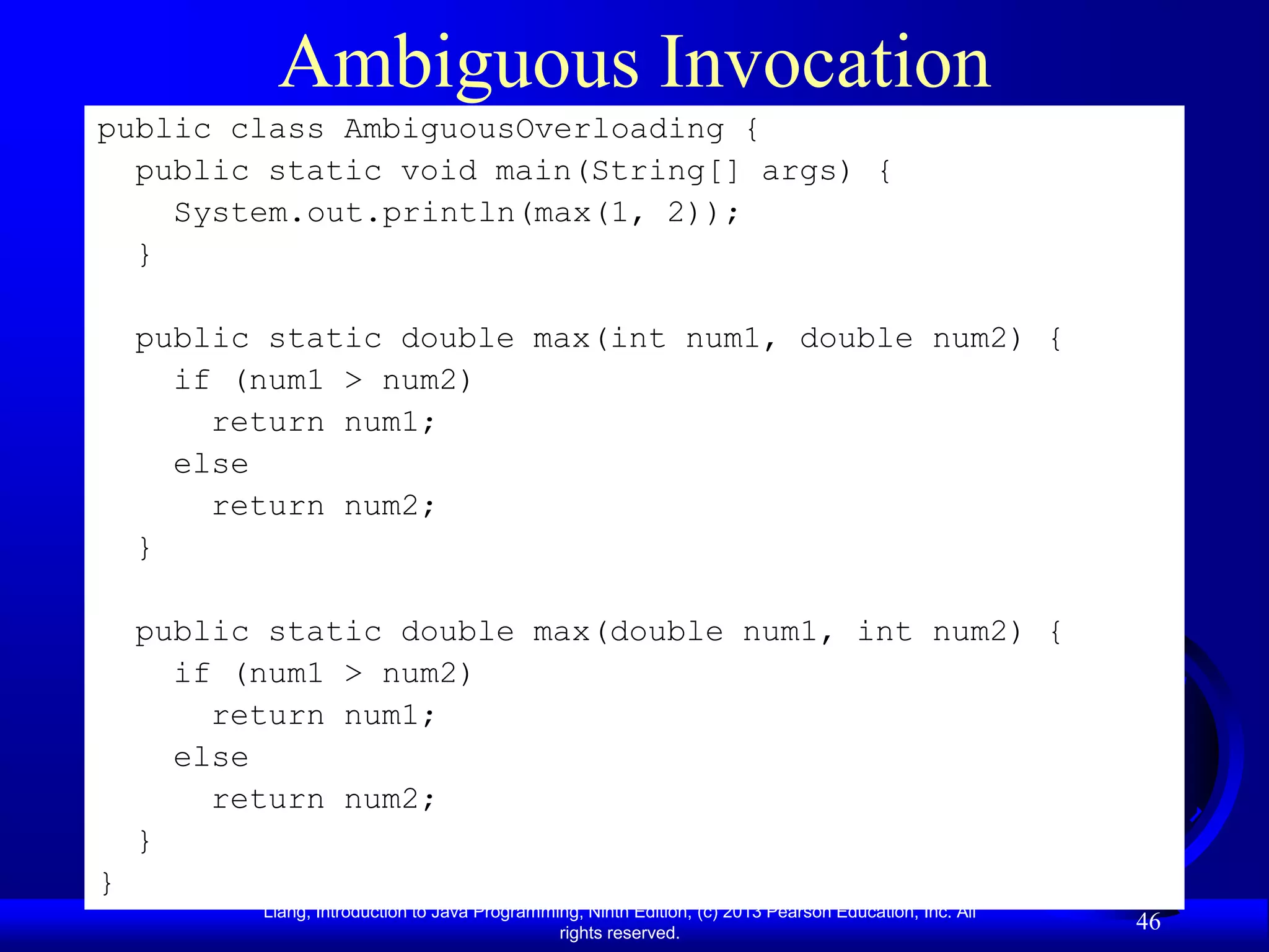 Ambiguous Invocation
public class AmbiguousOverloading {
  public static void main(String[] args) {
    System.out.println(max(1, 2));
  }

    public static double max(int num1, double num2) {
      if (num1 > num2)
        return num1;
      else
        return num2;
    }

    public static double max(double num1, int num2) {
      if (num1 > num2)
        return num1;
      else
        return num2;
    }
}
          Liang, Introduction to Java Programming, Ninth Edition, (c) 2013 Pearson Education, Inc. All
                                               rights reserved.
                                                                                                         46
 