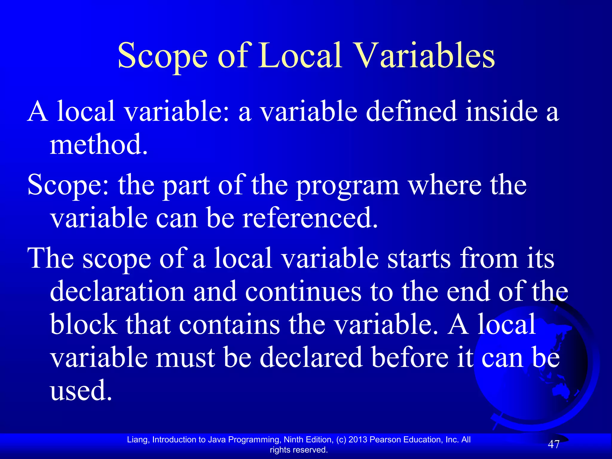 Scope of Local Variables
A local variable: a variable defined inside a
 method.
Scope: the part of the program where the
 variable can be referenced.
The scope of a local variable starts from its
 declaration and continues to the end of the
 block that contains the variable. A local
 variable must be declared before it can be
 used.
        Liang, Introduction to Java Programming, Ninth Edition, (c) 2013 Pearson Education, Inc. All
                                             rights reserved.
                                                                                                       47
 